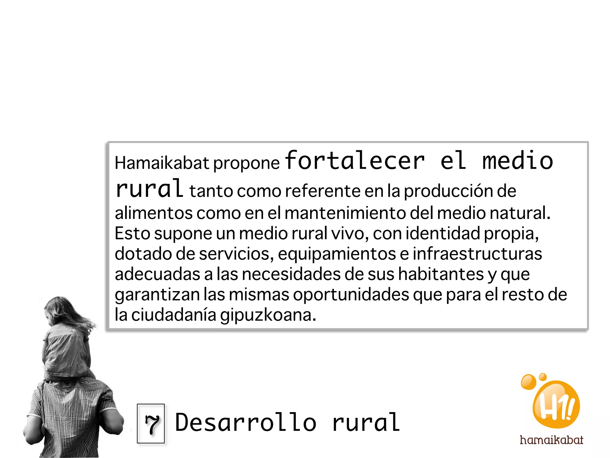 Hamaikabat propone fortalecer           el medio
rural tanto como referente en la producción de
alimentos como en el mantenimiento del medio natural.
Esto supone un medio rural vivo, con identidad propia,
dotado de servicios, equipamientos e infraestructuras
adecuadas a las necesidades de sus habitantes y que
garantizan las mismas oportunidades que para el resto de
la ciudadanía gipuzkoana. 




   7 Desarrollo rural
 