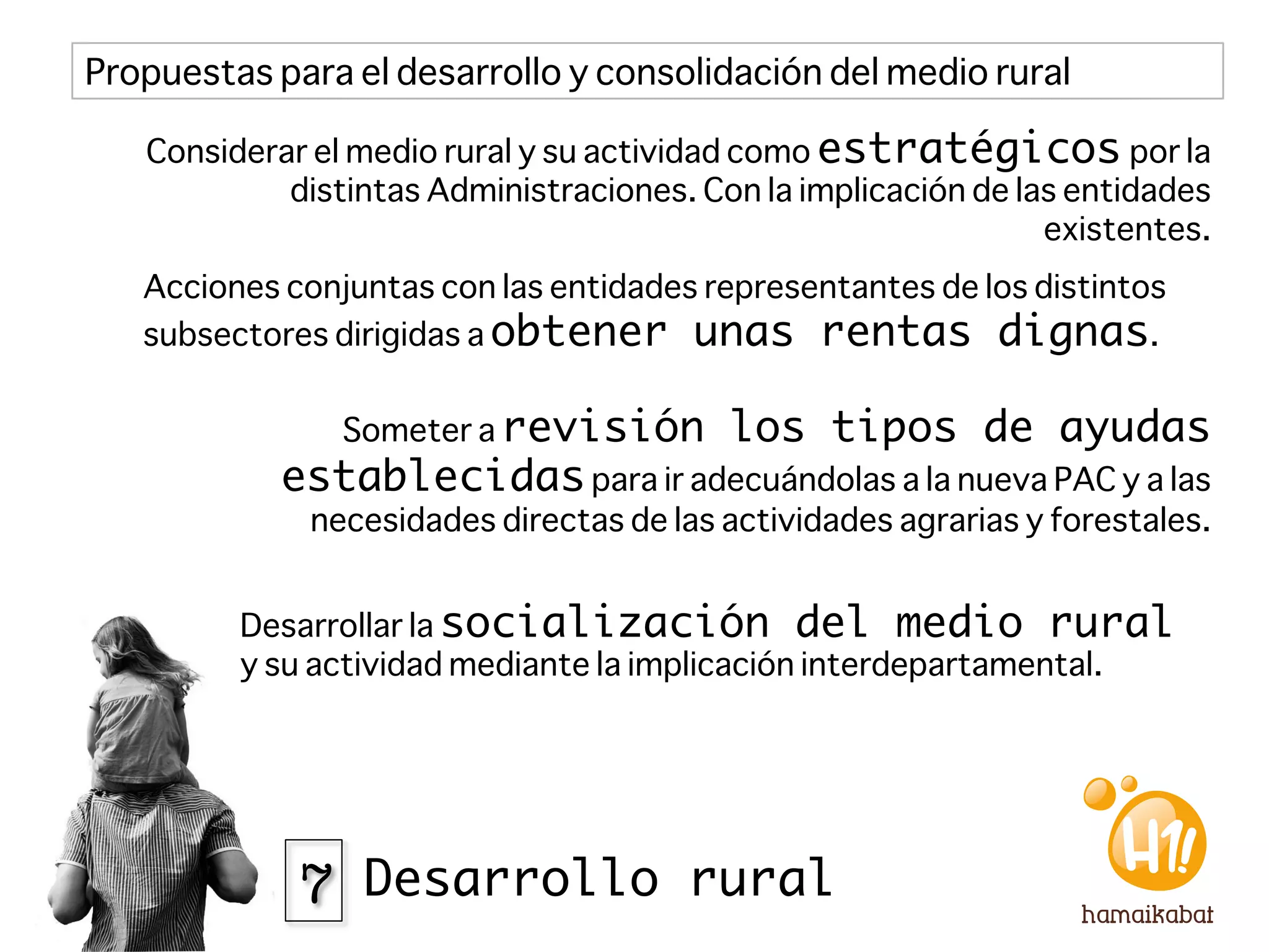 Propuestas para el desarrollo y consolidación del medio rural

   Considerar el medio rural y su actividad como estratégicos por la
            distintas Administraciones. Con la implicación de las entidades
                                                                existentes.
   Acciones conjuntas con las entidades representantes de los distintos
   subsectores dirigidas a obtener unas rentas dignas.


                Someter a revisión         los tipos de ayudas
            establecidas para ir adecuándolas a la nueva PAC y a las
              necesidades directas de las actividades agrarias y forestales.


         Desarrollar la socialización del medio rural
         y su actividad mediante la implicación interdepartamental.




             7 Desarrollo rural
 
