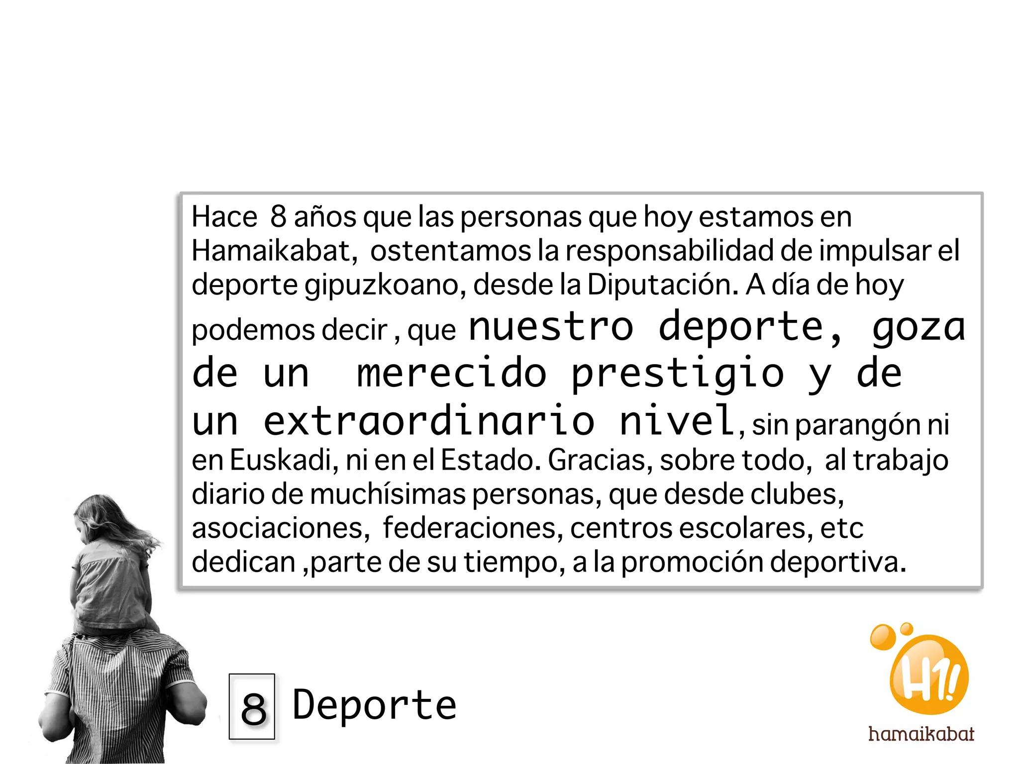Hace 8 años que las personas que hoy estamos en
Hamaikabat, ostentamos la responsabilidad de impulsar el
deporte gipuzkoano, desde la Diputación. A día de hoy
            nuestro deporte, goza
podemos decir , que
de un merecido prestigio y de
un extraordinario nivel, sin parangón ni
en Euskadi, ni en el Estado. Gracias, sobre todo, al trabajo
diario de muchísimas personas, que desde clubes,
asociaciones, federaciones, centros escolares, etc
dedican ,parte de su tiempo, a la promoción deportiva. 




   8 Deporte
 