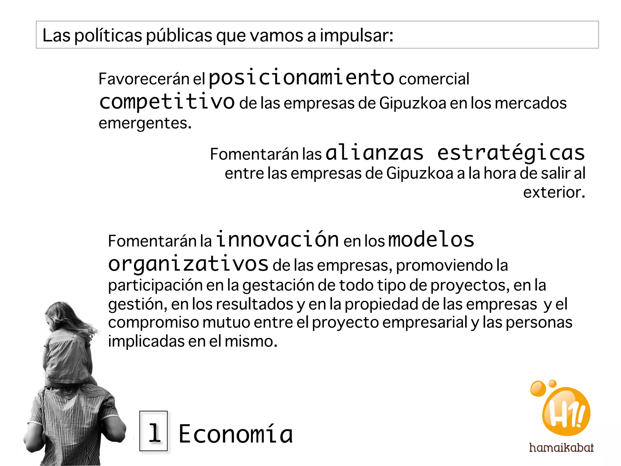 Las políticas públicas que vamos a impulsar:

       Favorecerán el posicionamiento comercial
       competitivo de las empresas de Gipuzkoa en los mercados
       emergentes.

                      Fomentarán las alianzas estratégicas
                        entre las empresas de Gipuzkoa a la hora de salir al
                                                                 exterior. 


        Fomentarán la innovación en los modelos
        organizativos de las empresas, promoviendo la
        participación en la gestación de todo tipo de proyectos, en la
        gestión, en los resultados y en la propiedad de las empresas y el
        compromiso mutuo entre el proyecto empresarial y las personas
        implicadas en el mismo.




             1 Economía
 