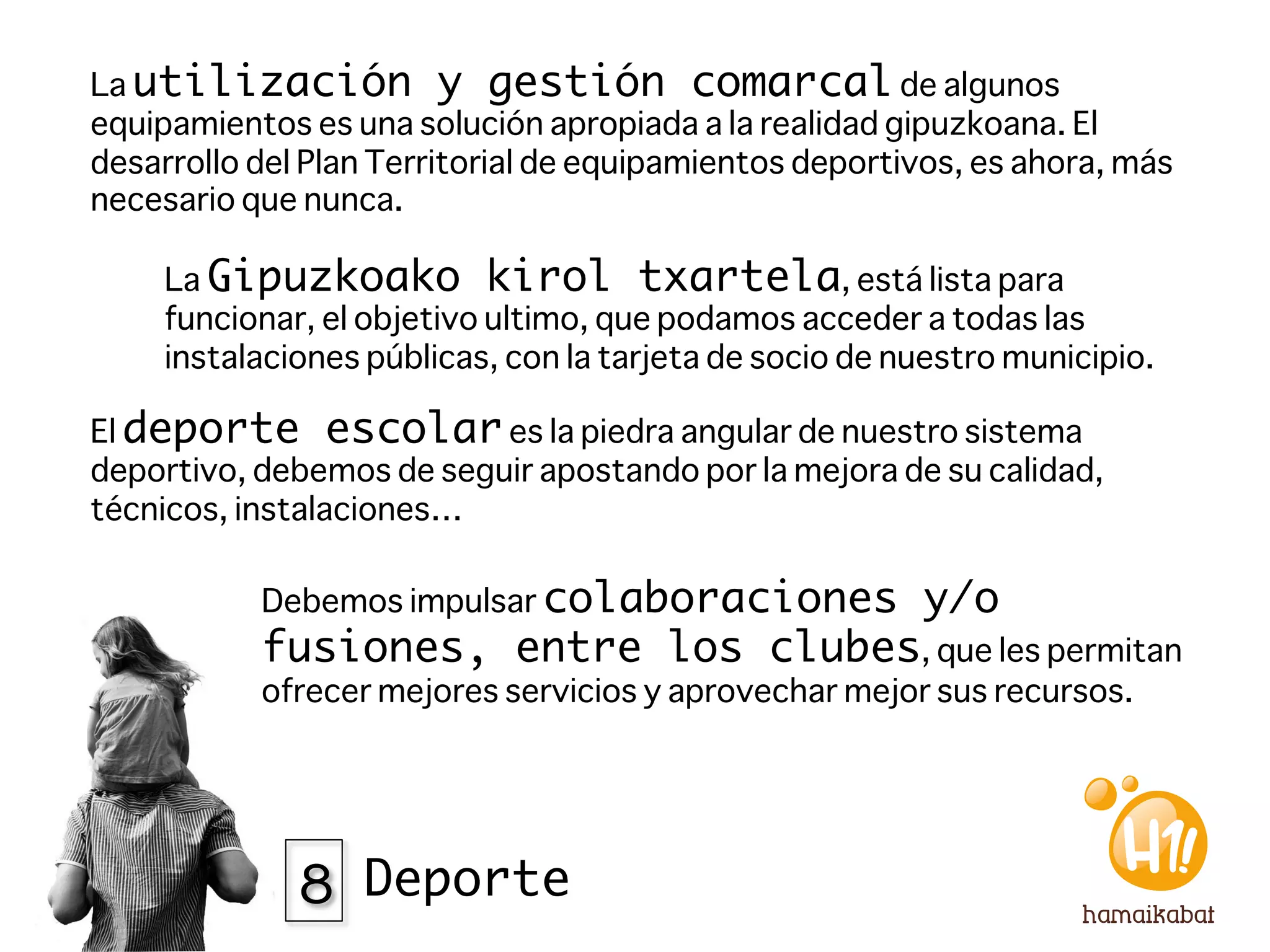 La utilización y gestión comarcal de algunos
equipamientos es una solución apropiada a la realidad gipuzkoana. El
desarrollo del Plan Territorial de equipamientos deportivos, es ahora, más
necesario que nunca. 

     La Gipuzkoako kirol txartela, está lista para
     funcionar, el objetivo ultimo, que podamos acceder a todas las
     instalaciones públicas, con la tarjeta de socio de nuestro municipio. 

El deporte escolar es la piedra angular de nuestro sistema
deportivo, debemos de seguir apostando por la mejora de su calidad,
técnicos, instalaciones…

           Debemos impulsar colaboraciones                y/o
           fusiones, entre los clubes, que les permitan
           ofrecer mejores servicios y aprovechar mejor sus recursos. 




              8 Deporte
 