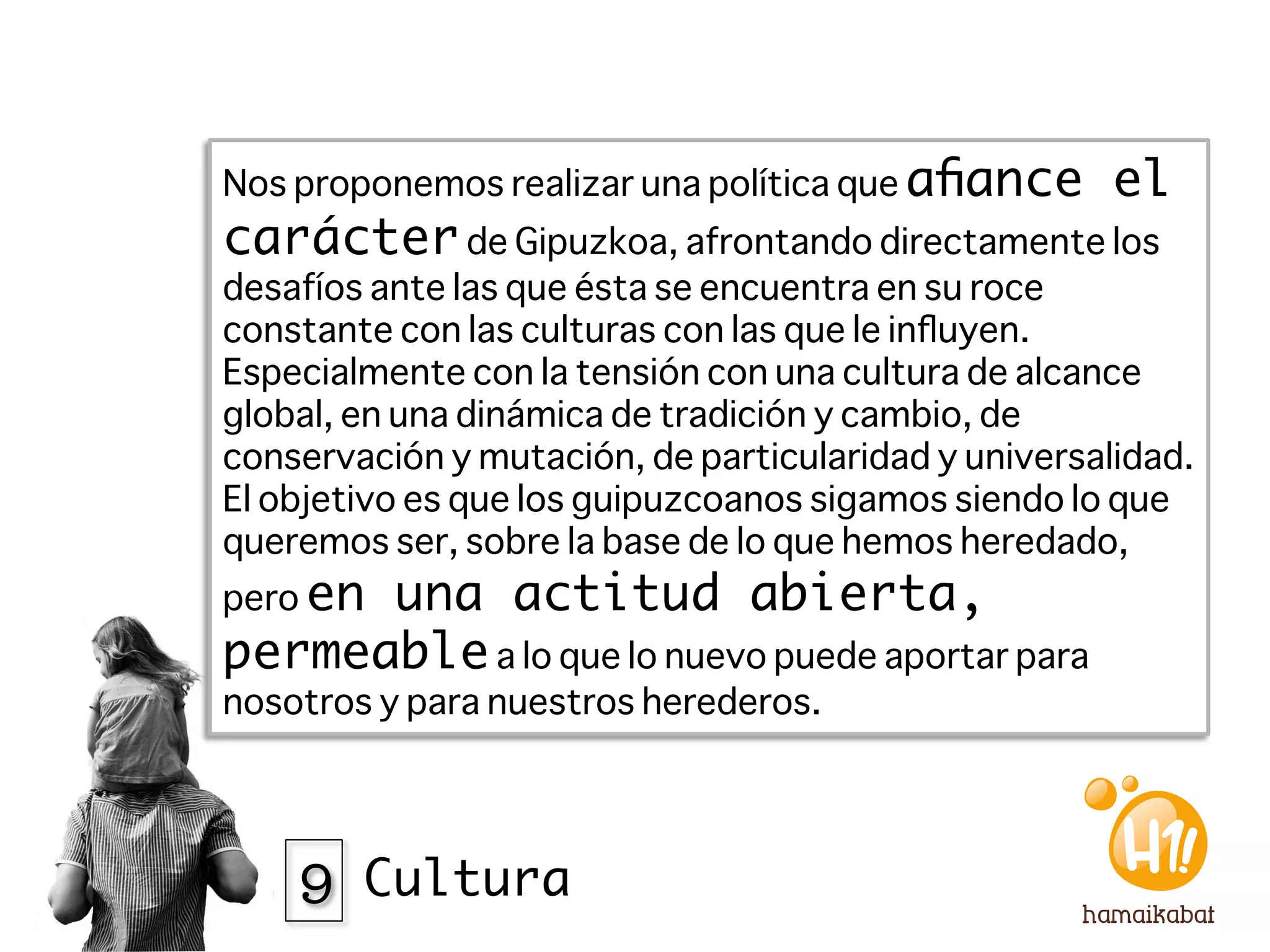 Nos proponemos realizar una política que aﬁance       el
carácter de Gipuzkoa, afrontando directamente los
desafíos ante las que ésta se encuentra en su roce
constante con las culturas con las que le inﬂuyen.
Especialmente con la tensión con una cultura de alcance
global, en una dinámica de tradición y cambio, de
conservación y mutación, de particularidad y universalidad.
El objetivo es que los guipuzcoanos sigamos siendo lo que
queremos ser, sobre la base de lo que hemos heredado,
pero en
      una actitud abierta,
permeable a lo que lo nuevo puede aportar para
nosotros y para nuestros herederos. 




    9 Cultura
 