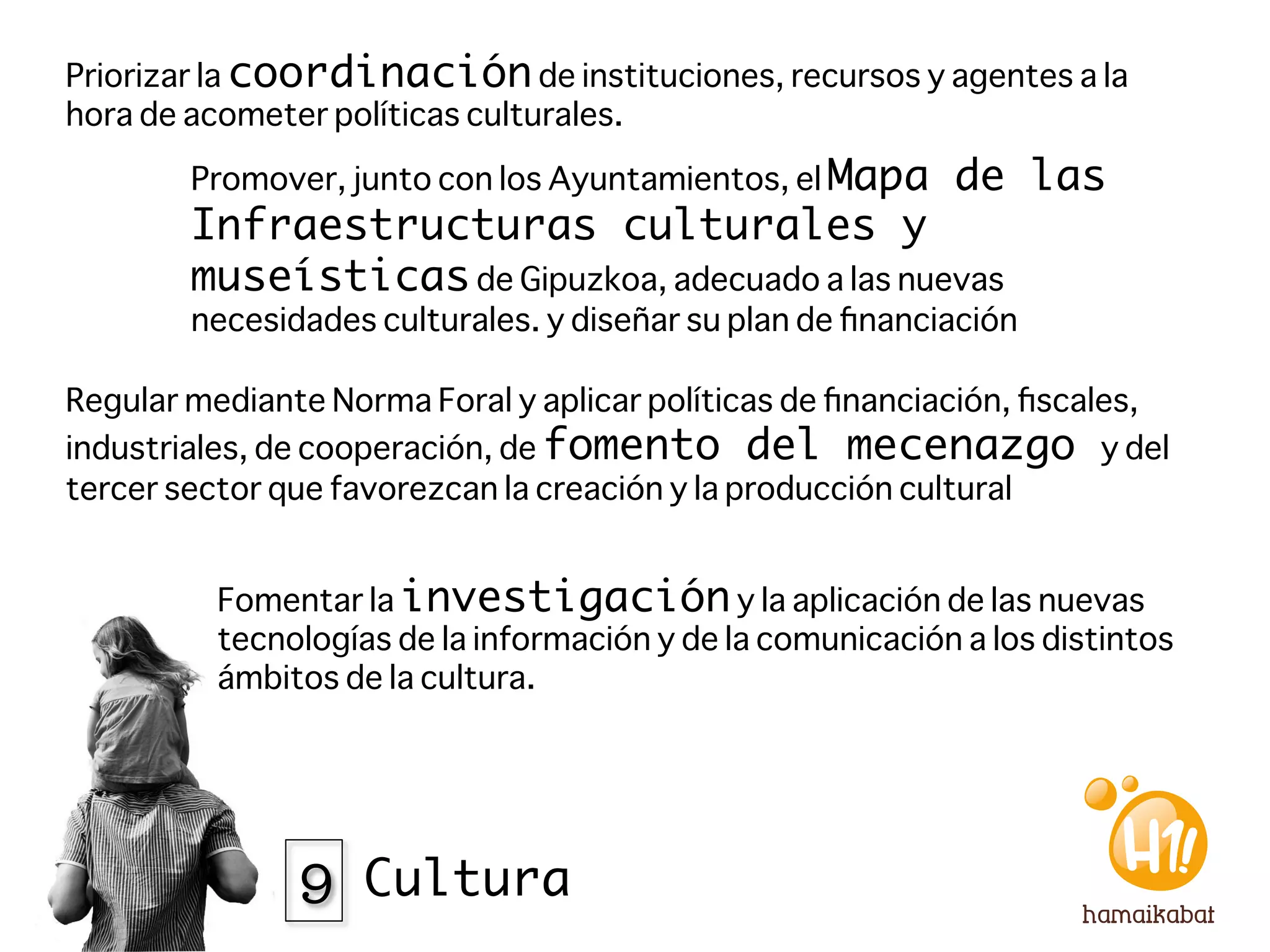 Priorizar la coordinación de instituciones, recursos y agentes a la
hora de acometer políticas culturales.

        Promover, junto con los Ayuntamientos, el Mapa      de las
        Infraestructuras culturales y
        museísticas de Gipuzkoa, adecuado a las nuevas
        necesidades culturales. y diseñar su plan de ﬁnanciación

Regular mediante Norma Foral y aplicar políticas de ﬁnanciación, ﬁscales,
industriales, de cooperación, de fomento del mecenazgo y del
tercer sector que favorezcan la creación y la producción cultural


          Fomentar la investigación y la aplicación de las nuevas
          tecnologías de la información y de la comunicación a los distintos
          ámbitos de la cultura. 




               9 Cultura
 