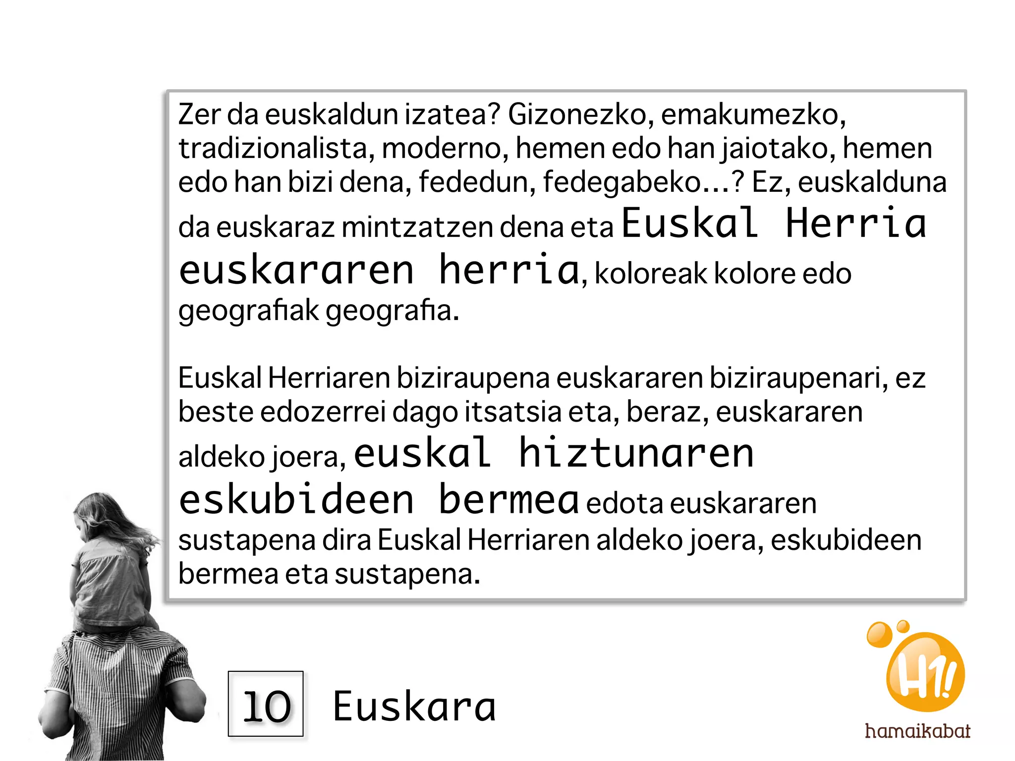 Zer da euskaldun izatea? Gizonezko, emakumezko,
tradizionalista, moderno, hemen edo han jaiotako, hemen
edo han bizi dena, fededun, fedegabeko…? Ez, euskalduna
da euskaraz mintzatzen dena eta Euskal        Herria
euskararen herria, koloreak kolore edo
geograﬁak geograﬁa.
 
Euskal Herriaren biziraupena euskararen biziraupenari, ez
beste edozerrei dago itsatsia eta, beraz, euskararen
aldeko joera, euskal
              hiztunaren
eskubideen bermea edota euskararen
sustapena dira Euskal Herriaren aldeko joera, eskubideen
bermea eta sustapena. 



    10
 Euskara
 