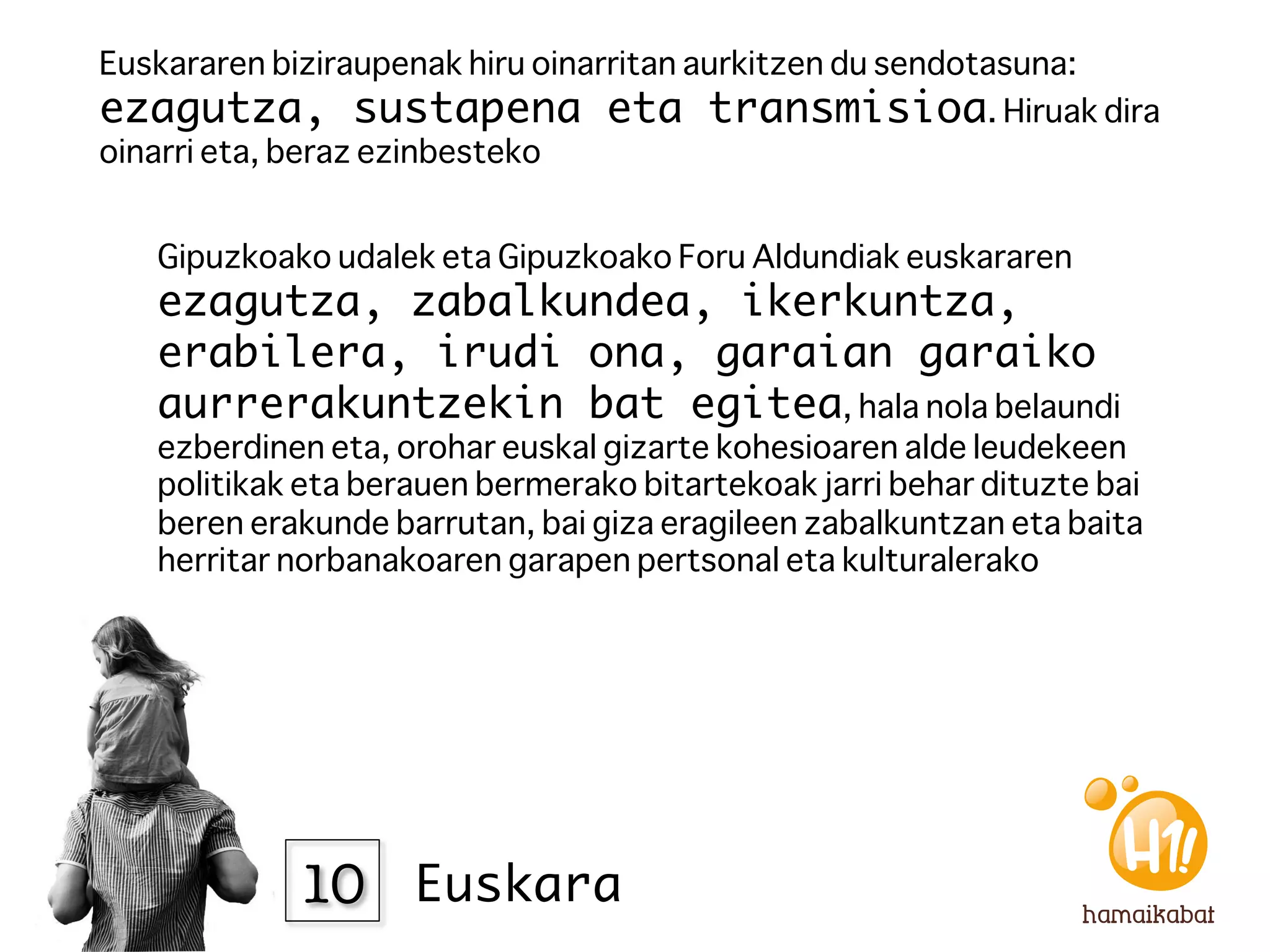 Euskararen biziraupenak hiru oinarritan aurkitzen du sendotasuna:
ezagutza, sustapena eta transmisioa. Hiruak dira
oinarri eta, beraz ezinbesteko 


   Gipuzkoako udalek eta Gipuzkoako Foru Aldundiak euskararen
   ezagutza, zabalkundea, ikerkuntza,
   erabilera, irudi ona, garaian garaiko
   aurrerakuntzekin bat egitea, hala nola belaundi
   ezberdinen eta, orohar euskal gizarte kohesioaren alde leudekeen
   politikak eta berauen bermerako bitartekoak jarri behar dituzte bai
   beren erakunde barrutan, bai giza eragileen zabalkuntzan eta baita
   herritar norbanakoaren garapen pertsonal eta kulturalerako 




            10
 Euskara
 