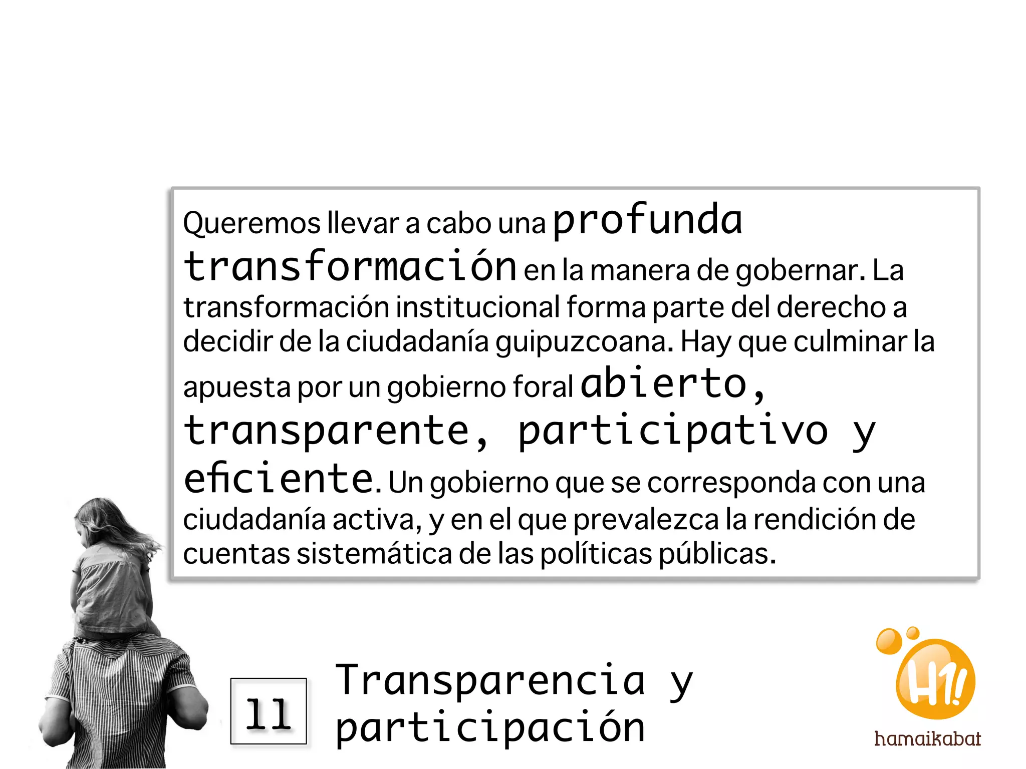 Queremos llevar a cabo una profunda
transformación en la manera de gobernar. La
transformación institucional forma parte del derecho a
decidir de la ciudadanía guipuzcoana. Hay que culminar la
apuesta por un gobierno foral abierto,
transparente, participativo y
eﬁciente. Un gobierno que se corresponda con una
ciudadanía activa, y en el que prevalezca la rendición de
cuentas sistemática de las políticas públicas. 



        Transparencia y
    11
 participación
 