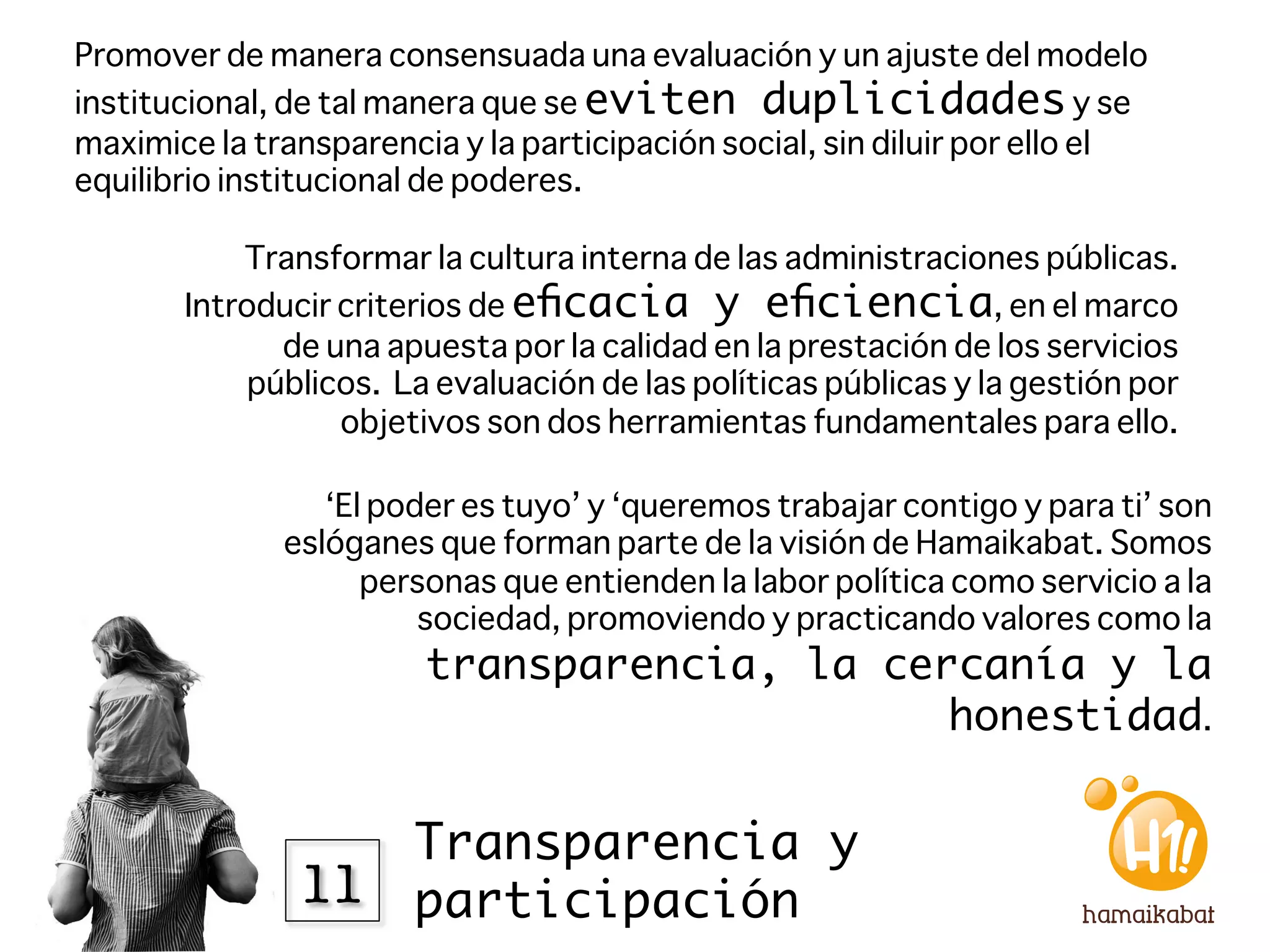Promover de manera consensuada una evaluación y un ajuste del modelo
institucional, de tal manera que se eviten duplicidades y se
maximice la transparencia y la participación social, sin diluir por ello el
equilibrio institucional de poderes.

           Transformar la cultura interna de las administraciones públicas.
       Introducir criterios de eﬁcacia y eﬁciencia, en el marco
              de una apuesta por la calidad en la prestación de los servicios
            públicos. La evaluación de las políticas públicas y la gestión por
                  objetivos son dos herramientas fundamentales para ello.

                 ‘El poder es tuyo’ y ‘queremos trabajar contigo y para ti’ son
              eslóganes que forman parte de la visión de Hamaikabat. Somos
                    personas que entienden la labor política como servicio a la
                        sociedad, promoviendo y practicando valores como la
                        transparencia, la cercanía y la
                                             honestidad. 


                   Transparencia y
               11
 participación
 