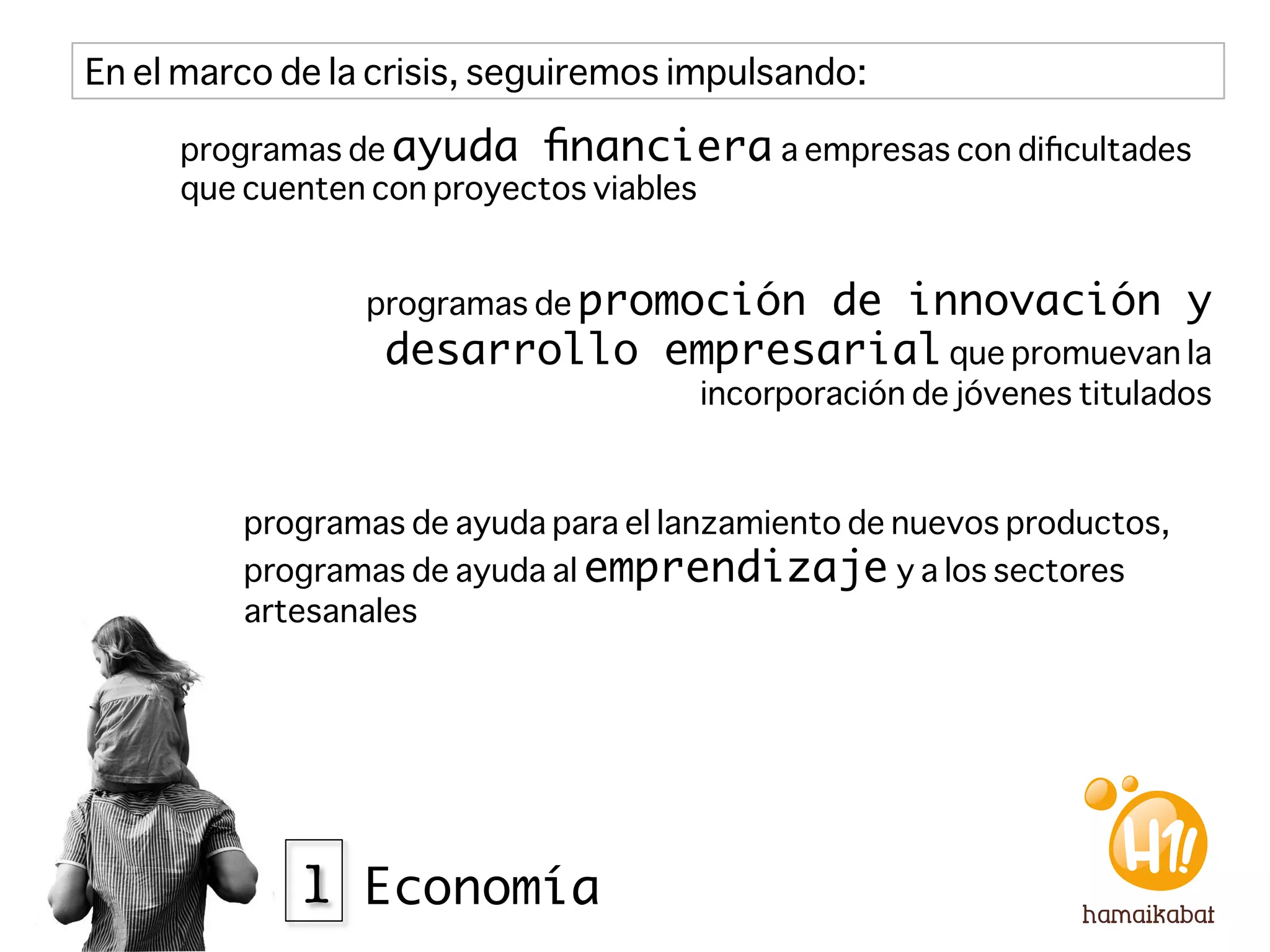 En el marco de la crisis, seguiremos impulsando:

     programas de ayuda ﬁnanciera a empresas con diﬁcultades
     que cuenten con proyectos viables


                 programas de promoción
                                    de innovación y
                  desarrollo empresarial que promuevan la
                                      incorporación de jóvenes titulados



         programas de ayuda para el lanzamiento de nuevos productos,
         programas de ayuda al emprendizaje y a los sectores
         artesanales




             1 Economía
 