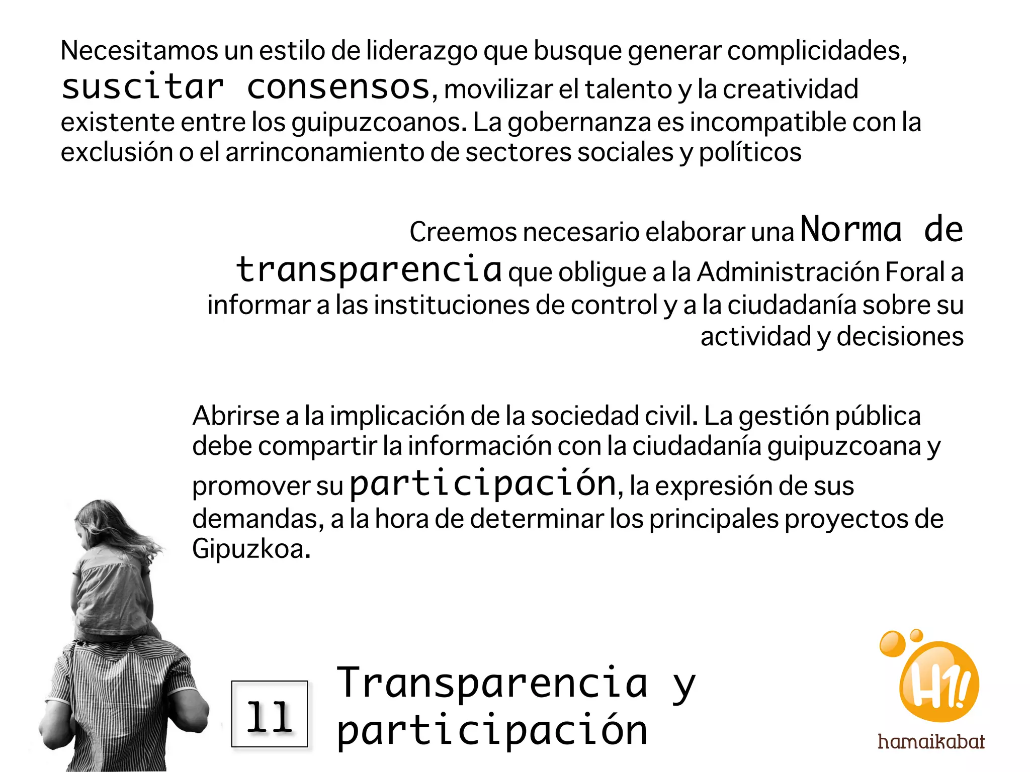 Necesitamos un estilo de liderazgo que busque generar complicidades,
suscitar consensos, movilizar el talento y la creatividad
existente entre los guipuzcoanos. La gobernanza es incompatible con la
exclusión o el arrinconamiento de sectores sociales y políticos


                            Creemos necesario elaborar una Norma          de
              transparencia que obligue a la Administración Foral a
           informar a las instituciones de control y a la ciudadanía sobre su
                                                       actividad y decisiones 


          Abrirse a la implicación de la sociedad civil. La gestión pública
          debe compartir la información con la ciudadanía guipuzcoana y
          promover su participación, la expresión de sus
          demandas, a la hora de determinar los principales proyectos de
          Gipuzkoa. 




                  Transparencia y
              11
 participación
 