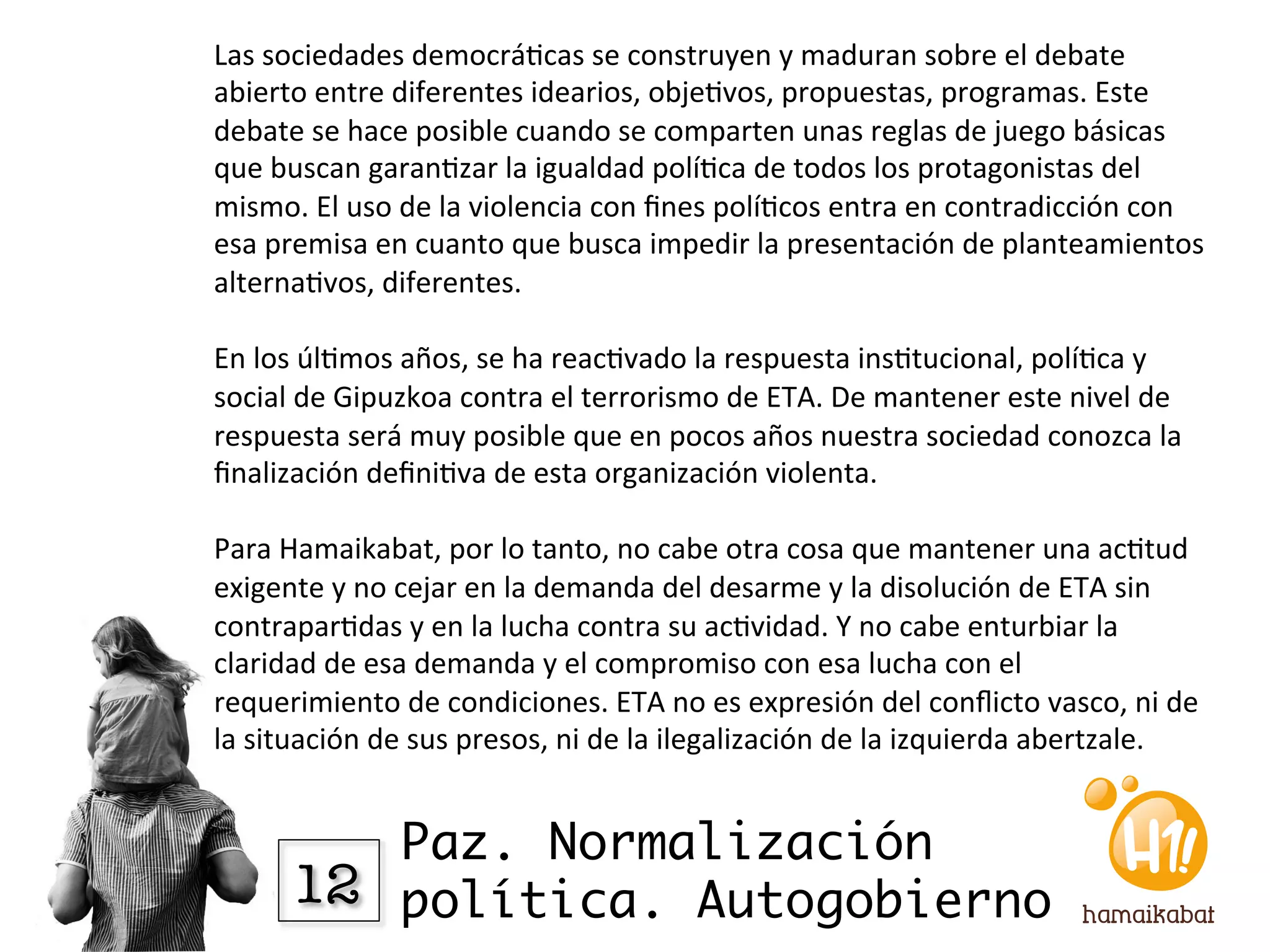 Las	
  sociedades	
  democrá?cas	
  se	
  construyen	
  y	
  maduran	
  sobre	
  el	
  debate	
  
abierto	
  entre	
  diferentes	
  idearios,	
  obje?vos,	
  propuestas,	
  programas.	
  Este	
  
debate	
  se	
  hace	
  posible	
  cuando	
  se	
  comparten	
  unas	
  reglas	
  de	
  juego	
  básicas	
  
que	
  buscan	
  garan?zar	
  la	
  igualdad	
  polí?ca	
  de	
  todos	
  los	
  protagonistas	
  del	
  
mismo.	
  El	
  uso	
  de	
  la	
  violencia	
  con	
  ﬁnes	
  polí?cos	
  entra	
  en	
  contradicción	
  con	
  
esa	
  premisa	
  en	
  cuanto	
  que	
  busca	
  impedir	
  la	
  presentación	
  de	
  planteamientos	
  
alterna?vos,	
  diferentes.	
  
	
  	
  
En	
  los	
  úl?mos	
  años,	
  se	
  ha	
  reac?vado	
  la	
  respuesta	
  ins?tucional,	
  polí?ca	
  y	
  
social	
  de	
  Gipuzkoa	
  contra	
  el	
  terrorismo	
  de	
  ETA.	
  De	
  mantener	
  este	
  nivel	
  de	
  
respuesta	
  será	
  muy	
  posible	
  que	
  en	
  pocos	
  años	
  nuestra	
  sociedad	
  conozca	
  la	
  
ﬁnalización	
  deﬁni?va	
  de	
  esta	
  organización	
  violenta.	
  
	
  	
  
Para	
  Hamaikabat,	
  por	
  lo	
  tanto,	
  no	
  cabe	
  otra	
  cosa	
  que	
  mantener	
  una	
  ac?tud	
  
exigente	
  y	
  no	
  cejar	
  en	
  la	
  demanda	
  del	
  desarme	
  y	
  la	
  disolución	
  de	
  ETA	
  sin	
  
contrapar?das	
  y	
  en	
  la	
  lucha	
  contra	
  su	
  ac?vidad.	
  Y	
  no	
  cabe	
  enturbiar	
  la	
  
claridad	
  de	
  esa	
  demanda	
  y	
  el	
  compromiso	
  con	
  esa	
  lucha	
  con	
  el	
  
requerimiento	
  de	
  condiciones.	
  ETA	
  no	
  es	
  expresión	
  del	
  conﬂicto	
  vasco,	
  ni	
  de	
  
la	
  situación	
  de	
  sus	
  presos,	
  ni	
  de	
  la	
  ilegalización	
  de	
  la	
  izquierda	
  abertzale.	
  	
  


             Paz. Normalización
         12
 política. Autogobierno
 