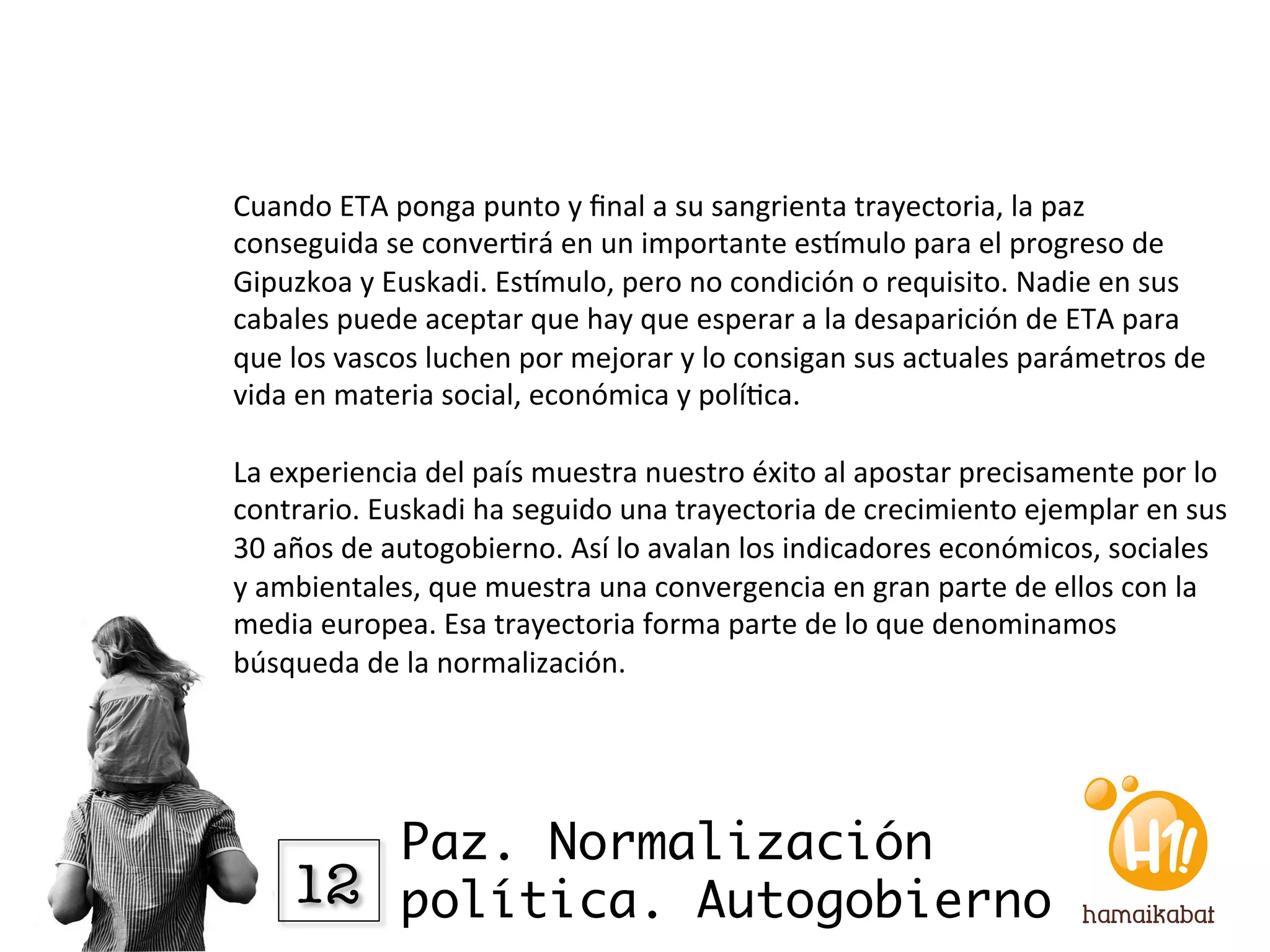 Cuando	
  ETA	
  ponga	
  punto	
  y	
  ﬁnal	
  a	
  su	
  sangrienta	
  trayectoria,	
  la	
  paz	
  
conseguida	
  se	
  conver?rá	
  en	
  un	
  importante	
  esVmulo	
  para	
  el	
  progreso	
  de	
  
Gipuzkoa	
  y	
  Euskadi.	
  EsVmulo,	
  pero	
  no	
  condición	
  o	
  requisito.	
  Nadie	
  en	
  sus	
  
cabales	
  puede	
  aceptar	
  que	
  hay	
  que	
  esperar	
  a	
  la	
  desaparición	
  de	
  ETA	
  para	
  
que	
  los	
  vascos	
  luchen	
  por	
  mejorar	
  y	
  lo	
  consigan	
  sus	
  actuales	
  parámetros	
  de	
  
vida	
  en	
  materia	
  social,	
  económica	
  y	
  polí?ca.	
  
	
  	
  
La	
  experiencia	
  del	
  país	
  muestra	
  nuestro	
  éxito	
  al	
  apostar	
  precisamente	
  por	
  lo	
  
contrario.	
  Euskadi	
  ha	
  seguido	
  una	
  trayectoria	
  de	
  crecimiento	
  ejemplar	
  en	
  sus	
  
30	
  años	
  de	
  autogobierno.	
  Así	
  lo	
  avalan	
  los	
  indicadores	
  económicos,	
  sociales	
  
y	
  ambientales,	
  que	
  muestra	
  una	
  convergencia	
  en	
  gran	
  parte	
  de	
  ellos	
  con	
  la	
  
media	
  europea.	
  Esa	
  trayectoria	
  forma	
  parte	
  de	
  lo	
  que	
  denominamos	
  
búsqueda	
  de	
  la	
  normalización.	
  




          Paz. Normalización
      12
 política. Autogobierno
 