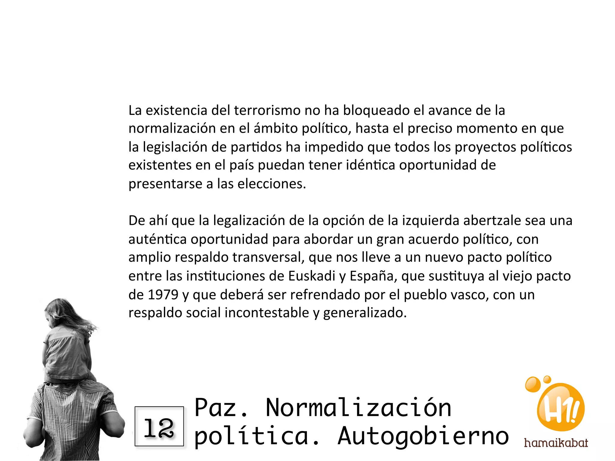 La	
  existencia	
  del	
  terrorismo	
  no	
  ha	
  bloqueado	
  el	
  avance	
  de	
  la	
  
normalización	
  en	
  el	
  ámbito	
  polí?co,	
  hasta	
  el	
  preciso	
  momento	
  en	
  que	
  
la	
  legislación	
  de	
  par?dos	
  ha	
  impedido	
  que	
  todos	
  los	
  proyectos	
  polí?cos	
  
existentes	
  en	
  el	
  país	
  puedan	
  tener	
  idén?ca	
  oportunidad	
  de	
  
presentarse	
  a	
  las	
  elecciones.	
  	
  
	
  	
  
De	
  ahí	
  que	
  la	
  legalización	
  de	
  la	
  opción	
  de	
  la	
  izquierda	
  abertzale	
  sea	
  una	
  
autén?ca	
  oportunidad	
  para	
  abordar	
  un	
  gran	
  acuerdo	
  polí?co,	
  con	
  
amplio	
  respaldo	
  transversal,	
  que	
  nos	
  lleve	
  a	
  un	
  nuevo	
  pacto	
  polí?co	
  
entre	
  las	
  ins?tuciones	
  de	
  Euskadi	
  y	
  España,	
  que	
  sus?tuya	
  al	
  viejo	
  pacto	
  
de	
  1979	
  y	
  que	
  deberá	
  ser	
  refrendado	
  por	
  el	
  pueblo	
  vasco,	
  con	
  un	
  
respaldo	
  social	
  incontestable	
  y	
  generalizado.	
  




       Paz. Normalización
   12
 política. Autogobierno
 