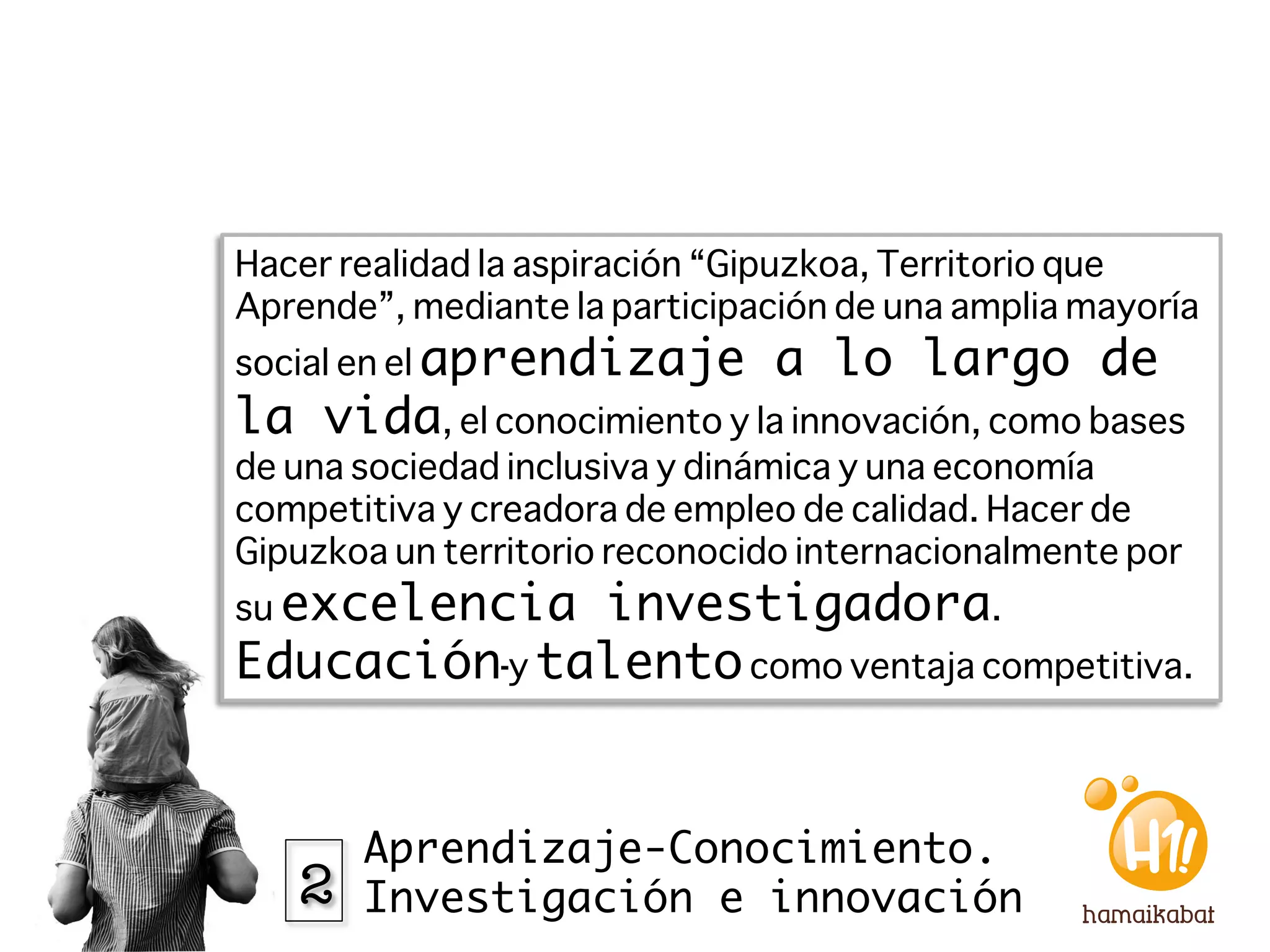 Hacer realidad la aspiración “Gipuzkoa, Territorio que
Aprende”, mediante la participación de una amplia mayoría
social en el aprendizaje       a lo largo de
la vida, el conocimiento y la innovación, como bases
de una sociedad inclusiva y dinámica y una economía
competitiva y creadora de empleo de calidad. Hacer de
Gipuzkoa un territorio reconocido internacionalmente por
su excelencia investigadora.
Educación y talento como ventaja competitiva. 


       Aprendizaje-Conocimiento.
   2   Investigación e innovación
 