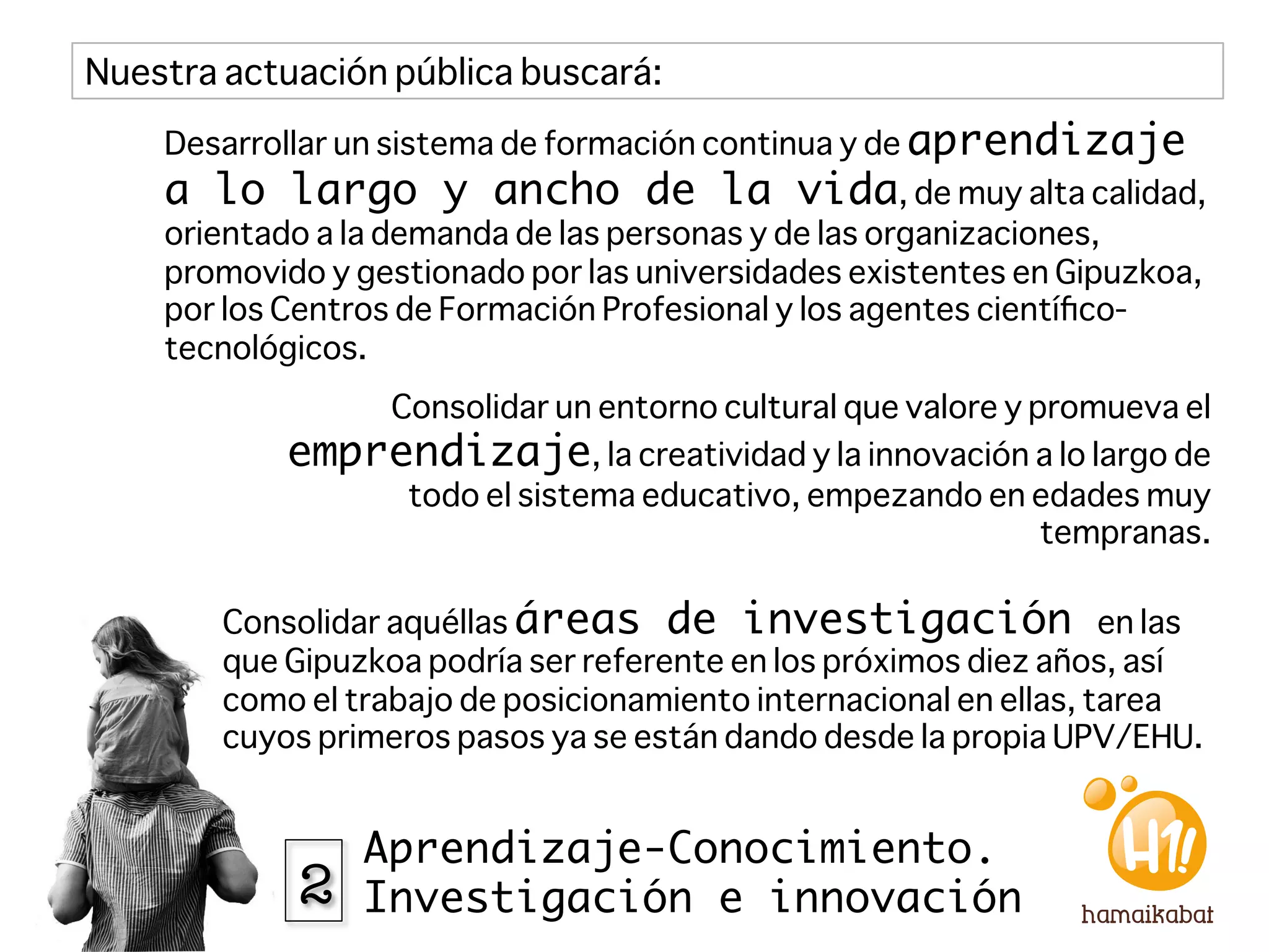 Nuestra actuación pública buscará:
    Desarrollar un sistema de formación continua y de aprendizaje
    a lo largo y ancho de la vida, de muy alta calidad,
    orientado a la demanda de las personas y de las organizaciones,
    promovido y gestionado por las universidades existentes en Gipuzkoa,
    por los Centros de Formación Profesional y los agentes cientíﬁco-
    tecnológicos.
                Consolidar un entorno cultural que valore y promueva el
            emprendizaje, la creatividad y la innovación a lo largo de
                 todo el sistema educativo, empezando en edades muy
                                                             tempranas.

        Consolidar aquéllas áreas de investigación en las
        que Gipuzkoa podría ser referente en los próximos diez años, así
        como el trabajo de posicionamiento internacional en ellas, tarea
        cuyos primeros pasos ya se están dando desde la propia UPV/EHU.


                 Aprendizaje-Conocimiento.
            2    Investigación e innovación
 