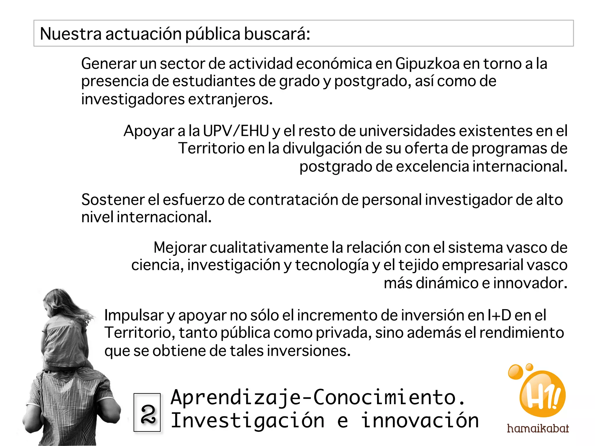 Nuestra actuación pública buscará:
     Generar un sector de actividad económica en Gipuzkoa en torno a la
     presencia de estudiantes de grado y postgrado, así como de
     investigadores extranjeros. 

           Apoyar a la UPV/EHU y el resto de universidades existentes en el
                  Territorio en la divulgación de su oferta de programas de
                                      postgrado de excelencia internacional.

     Sostener el esfuerzo de contratación de personal investigador de alto
     nivel internacional.

               Mejorar cualitativamente la relación con el sistema vasco de
            ciencia, investigación y tecnología y el tejido empresarial vasco
                                                  más dinámico e innovador.

        Impulsar y apoyar no sólo el incremento de inversión en I+D en el
        Territorio, tanto pública como privada, sino además el rendimiento
        que se obtiene de tales inversiones.


                 Aprendizaje-Conocimiento.
             2   Investigación e innovación
 