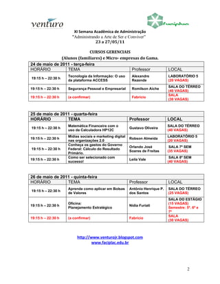 XI Semana Acadêmica de Administração
                      “Administrando a Arte de Ser e Conviver”
                                  23 a 27/05/11

                             CURSOS GERENCIAIS
               (Alunos (familiares) e Micro- empresas do Gama.
24 de maio de 2011 - terça-feira
HORÁRIO           TEMA                            Professor                    LOCAL
                    Tecnologia da Informação: O uso       Alexandre            LABORATÓRIO 5
19:15 h – 22:30 h
                    da plataforma ACCESS                  Rezende              (20 VAGAS)
                                                                               SALA DO TÉRREO
19:15 h – 22:30 h   Segurança Pessoal e Empresarial       Romilson Aiche
                                                                               (40 VAGAS)
                                                                               SALA
19:15 h – 22:30 h   (a confirmar)                         Fabrício
                                                                               (30 VAGAS)



25 de maio de 2011 - quarta-feira
HORÁRIO          TEMA                                    Professor             LOCAL
                    Matemática Financeira com o                                SALA DO TÉRREO
19:15 h – 22:30 h                                        Gustavo Oliveira
                    uso da Calculadora HP12C                                   (40 VAGAS)
                    Mídias sociais e marketing digital                         LABORATÓRIO 5
19:15 h – 22:30 h                                        Robson Almeida
                    nas organizações 2.0                                       (20 VAGAS)
                    Conheça os gastos do Governo
                                                         Orlando José           SALA 7º SEM
19:15 h – 22:30 h   Federal: Cálculo do Resultado
                                                         Soares de Freitas     (35 VAGAS)
                    Primário.
                    Como ser selecionado com                                    SALA 8º SEM
19:15 h – 22:30 h                                        Leila Vale
                    sucesso!                                                   (40 VAGAS)



26 de maio de 2011 - quinta-feira
HORÁRIO          TEMA                                    Professor             LOCAL
                    Aprenda como aplicar em Bolsas       Antônio Henrique P.   SALA DO TÉRREO
19:15 h – 22:30 h
                    de Valores                           dos Santos            (25 VAGAS)
                                                                               SALA DO ESTÁGIO
                    Oficina:                                                   (15 VAGAS)
19:15 h – 22:30 h                                        Nidia Furiati
                    Planejamento Estratégico                                   Semestre: 5º. 6º e
                                                                               7º
                                                                               SALA
19:15 h – 22:30 h   (a confirmar)                        Fabrício
                                                                               (30 VAGAS)



                         http://www.venturojr.blogspot.com
                                 www.faciplac.edu.br




                                                                                         2
 