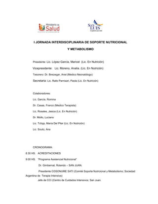 341249038735955494267698<br />I JORNADA INTERDISCIPLINARIA DE SOPORTE NUTRICIONAL<br />Y METABOLISMO<br />Presidente: Lic. López García, Maricel  (Lic. En Nutrición)  <br />  Vicepresidente:   Lic. Moreno, Analía. (Lic. En Nutrición) <br />Tesorero: Dr. Breizegar, Ariel (Medico Neonatólogo) <br />Secretaria: Lic. Rallo Parnisari, Paola (Lic. En Nutrición)<br />Colaboradores:  <br />Lic. García, Romina<br />Dr. Casas, Franco (Medico Terapista)<br />Lic. Rosales, Jesica (Lic. En Nutrición) <br />Dr. Mollo, Luciano <br />Lic. Tchpp, María Del Pilar (Lic. En Nutrición) <br />Lic. Souto, Ana<br />CRONOGRAMA:<br />8.30 HS.   ACREDITACIONES<br />9.00 HS.   “Programa Asistencial Nutricional”<br />                  Dr. Gimbernat, Rolando – SAN JUAN.<br />                  Presidente COSONUME SATI (Comité Soporte Nutricional y Metabolismo; Sociedad Argentina de  Terapia Intensiva)<br />                 Jefe de CCI (Centro de Cuidados Intensivos; San Juan.<br />9.45 HS. “Actualización en el Soporte Nutricional Enteral de Pancreatitis Aguda” <br /> Lic. en Nutrición. Srta.  Zulueta, María Gabriela.  - La Pampa. <br />Presidente Filial La Pampa - Aanep - <br />                Experta en Soporte Nutricional Enteral y Parenteral.<br />                NTR (Empresa de Soporte Nutricional  Domiciliario), Representante delegación La Pampa.<br />10:30 HS. RECESO<br />11: 00 HS. ACTO APERTURA<br />11.30 HS.  “Soporte Nutricional en Paciente Crítico”<br />                   Dr. Mario, Perman – Buenos Aires.<br />                   Presidente AANEP<br />                   Docente Medicina y Director del Programa Actualización para Graduados en  Desnutrición y Soporte nutricional, UBA (Universidad Nacional de Buenos Aires).<br />                   Coordinador de Programas Especiales e Investigación Clínica,  Servicio UTI-A  y del Programa de Soporte Nutricional y Metabolismo, del hospital Italiano de Buenos Aires<br />12.30 HS.   “Desnutrición en Pacientes Hospitalizados”.  Métodos de Evaluación<br />                    Dra. Crivelli, Adriana  - La Plata (Buenos Aires)<br />                    Jefa de Unidad de Soporte Nutricional y Enfermedades Mal Absortivas. <br />                    Hospital San  Martin, La Plata; Buenos Aires - Argentina.<br />13.30 HS.   ALMUERZO<br />14.30 HS   “Soporte Nutricional en pacientes Poli traumatizados”<br />                   Dr. Gimbernat, Rolando – San Juan.<br />15:30 HS.  “Soporte Nutricional en Pacientes Quemados” niños.<br />                  Lic. Prieto, Sandra M. – Buenos Aires.<br />                  Jefa de Div. Alimentación Hospital Quemados CABA.<br />16.30 HS.   RECESO –<br />17.00 HS.  “Soporte Nutricional en Pacientes Quemados”  Adultos.<br />                   Lic. Prieto, Sandra M. – Buenos Aires.<br />18. 00 HS. Rol del Nutricionista en Soporte Nutricional Domiciliario y Ambulatorio.<br />                   Lic. en Nutrición. Srta. Casasola, Silvina – Buenos Aires. <br />                   Experta en Soporte Nutricional Enteral y Parenteral.<br />                   Coordinadora Área Nutrición,  NTR (Empresa de Soporte Nutricional  Domiciliario)<br />18.30 HS.  Mesa redonda de preguntas, con la participación de cada uno de los disertantes.-<br />19.00 HS.  CIERRE JORNADA<br />                   Dr. Perman, Mario (Presidente Aanep)<br />                   Lic. Balmaceda, Yanina (Presidente Filial Cuyo Aanep)<br />