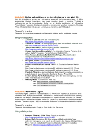 •

Módulo III: De las web estáticas a las tecnologías par a par. Web 2.0.
Web 2.0. Principios y tendencias. Utilización y aplicación de los recursos Web 2.0. API y
aplicaciones híbridas (mashaps). Las redes sociales, teoría y práctica. Viralidad e
implicaciones de la comunicación digital en el ámbito publicitario: el e-branding.
Prosumidores y usuarios. Inteligencia colectiva, convergencia y cultura “edupunk”. Weblogs.
Wikis. Arte digital. Los videojuegos como nuevas narrativas. La Política 2.0.

Dimensión práctica:
Desarrollo de contenidos para espacios hipermedia: videos, audio, imágenes, mapas.

Bibliografía Específica:
          •   Apunte de Cátedra: Web 2.0 como concepto:
              http://www.opyguadigital.com.ar/?p=91
          •   Apunte de Cátedra: De weblogs y páginas Web: dos maneras de editar en la
              web. http://www.opyguadigital.com.ar/?p=71
          •    Apunte de Cátedra: Web social y contenidos claborativos:
              http://www.opyguadigital.com.ar/?p=20
          •   Cerezo, José Manuel (compilador). “La blogosfera hispana. Pioneros de la
              cultura digital”. Fundación France Telecom. Madrid, 2007.
          •   Cobo Romaní, Cristobal; Pardo Kuklinski Hugo. Planeta Web 2.0.
              Inteligencia colectiva o medios fast food.
              http://www.maestrosdelweb.com/editorial/e-book-planeta-web-20/
          •   De Ugarte, David. El poder de las redes
              http://www.opyguadigital.com.ar/?p=509
          •   Fumero, Antonio y Roca, Genís. “Web 2.0”. Fundación Orange. Madrid,
              2007.
              http://www.fundacionauna.com/areas/25_publicaciones/publi_253_11.asp
          •   http://www.fundacionauna.com/areas/25_publicaciones/publi_253_9.asp
          •   Piscitelli, Alejandro. Nativos Digitales. Dieta cognitiva, inteligencia colectiva y
              arquitecturas de la participación. Santillana. Buenos Aires, 2009.
          •   Scolari, Carlos; Pardo Kulinski, Hugo. “Web 2.0 Caos conceptual y nuevos
              mitos en el discurso cibercultural”.
          •   O’Really Media. “Conferencias Web 2.0”.
                      2004. http://www.web2con.com/web2con/
                      2005. http://www.web2con.com/pub/w/40/coverage.html
                      2006. http://www.web2con.com/


Módulo IV: Periodismo Digital.
Periodismo Digital. Definición y características. La información hipertextual. Evolución de la
prensa en línea. Nuevas redacciones. La interfaz. La interactividad. Nuevas formas de leer y
de escribir. De adquirir y transferir conocimientos. La noticia celular o modular. Las fuentes
de información. Audiencias digitales: definición, captación y seguimiento. Periodismo y redes
sociales. Televisión Digital y en 3 Dimensiones. Búsqueda y recuperación de la información.

Dimensión práctica:
Desarrollo del weblog propio. Proyecto. Plan de Acción. Recursos.

Bibliografía Específica:

           • Bowman, Shayne y Willis, Chris, Nosotros, el medio
             http://www.opyguadigital.com.ar/?p=498
           • Briggs, Mark. Periodismo 2.0: Una guía de alfabetización digital para
             sobrevivir y prosperar en la era de la información, de. J-Lab y el Knight Citizen
             News Network. Instituto de Periodismo Interactivo de la Universidad de
             Maryland. http://www.opyguadigital.com.ar/?p=82
 