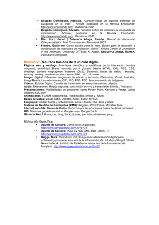 • Delgado Domínguez, Adelaida. “Características de algunos sistemas de
            búsqueda en la web” . Artículo publicado en la Revista Enredando:
            http://www.enredando.com Barcelona, 2001.
          • Delgado Domínguez, Adelaida. “Análisis sobre los sistemas de búsqueda de
            información”.     Artículo   publicado     en    la   Revista    Enredando:
            http://www.enredando.com Barcelona, 2001.
         • Díaz Noci, Javier | Salaverría Aliaga, Ramón. Manual de Redacción
            Ciberperiodística. Ariel Comunicación. Barcelona 2003
         • Franco, Guillermo.“Cómo escribir para la Web. Bases para la discusión y
            construcción de manuales de redacción ‘online’”. Knight Center of Journalism
            in the Americas. University Of Texas At Austin. Salaverría Aliaga, Ramón.
            Periodismo Integrado

Módulo V: Recursos básicos de la edición digital.
Páginas web y weblogs: Interfaces (semiótica y metáforas de la interacción hombre
máquina), usabilidad. Breve recorrida por el glosario básico: HTML, XML, RSS, CSS,
Weblogs: content magnagment systems (CMS). Sistemas, bases de datos. Hosting,
housing, mailing, boletines (e-zine), spam, DNS, URL, IP, redes.
Imagen digital: diferentes programas de edición y recursos. Photoshop, Corel, Ilustrator,
Image Ready. Las extensiones: GIF, JPG, PNG, PSD. Almcenamiento de imágenes.
Videos: Edición Digital. Canales de transmisión en vivo y transmisión diferida.
Audio: Extensiones. Radios digitales: transmisión en vivo y transmisión diferida.. Podcasts.
Presentaciones: Posibilidades de programas como Power Point, Keynote y Prezzi. Libros
digitales: Lulu.com
Animaciones. FLASH. Macromedia. Posibilidades, límites y futuro.
Bases de Datos: Visual Basic, Director, Acces, Excel, MySQL
Lenguajes: Código fuente y sofware libre. Linux, Ubuntu, php, Java y otros.
Sistema de Gestión de Contenidos (CMS): Bloggers, Word Press, Movable Type.
Internet invisible. Bases de Datos: Recorrida por las principales bases de datos de la web.
GIS. Sistemas georeferenciados. Google maps. Google Earth
Glosario Web 2.0: rss, css, blog, flirck, picassa, you tube, slideshere, ping,

Bibliografía Específica:
         •    Apunte de Cátedra: Cómo hacer un postcast.
              http://www.opyguadigital.com.ar/?p=31
         •    Apunte de Cátedra: ¿Qué es RSS, XML, RDF, Atom,…?
              http://www.opyguadigital.com.ar/?p=72
         •    Briggs, Mark. Periodismo 2.0: Una guía de alfabetización digital para
              sobrevivir y prosperar en la era de la información, de. J-Lab y el Knight Citizen
              News Network. Instituto de Periodismo Interactivo de la Universidad de
              Maryland. http://www.opyguadigital.com.ar/?p=82
 
