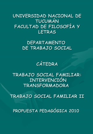 UNIVERSIDAD NACIONAL DE TUCUMÁN FACULTAD DE FILOSOFÍA Y LETRAS DEPARTAMENTO  DE TRABAJO SOCIAL CÁTEDRA TRABAJO SOCIAL FAMILIAR:  INTERVENCIÓN TRANSFORMADORA  TRABAJO SOCIAL FAMILIAR II PROPUESTA PEDAGÓGICA 2010   