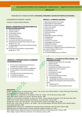 Associação brasileira de terapeutas ocupacionais – Regional Santa Catarina

                                                                    Abrato-SC


         PROGRAMA DO CURSODE EXTENSÃO ATESTADOS, PARECERES E LAUDOS EM TERAPIA OCUPACIONAL

 FUNDAMENTOS DO DIREITO - EMENTA                                MÓDULO II – O AMBIENTE JUDICIÁRIO:

 Professor: Gustavo Salermo Quirino                             1. Organização judiciária dos estados.
                                                                2. Organização da Justiça Federal.
                                                                3. Organização da Justiça do Trabalho.
MÓDULO I INTRODUÇÃO AO ESTUDO DO DIREITO E O                    4. O Juiz e sua atuação.
SISTEMA JUDICIÁRIO BRASILEIRO                                   5. Decisões do Juiz.
 1) Aspectos históricos.                                        6. Os Auxiliares da justiça.
 2) A norma jurídica.                                           7. O Oficial de Justiça.
 3) Ordenamento Jurídico.                                       8. O Escrivão.
 4) Fontes do Direito.                                          9. Distribuição, citação e intimação.
 5) Aplicação do Direito.                                       10. O Depositário.
 6) A tripartição do Poderes.                                   11. O Intérprete.
 7) A estrutura do Poder Judiciário Brasileiro.                 12. As Partes no processo.
 8) O devido processo legal “Due Processo of Law”               13. O Advogado e sua atuação.
     (artigo 5º, LIV – CF).                                     14. O Ministério Público.
 9) A inafastabilidade do controle jurisdicional (artigo        15. Petição inicial e valor da causa.
     5º, XXXV – CF).                                            16. Garantias que o Código de Processo Civil oferece para
 10) O Princípio do Contraditório e Ampla Defesa                que a perícia chegue a bom termo.
     (artigo 5º, LV – CF).                                      17. Autos do processo.
                                                                18. A responsabilidade do juiz e do perito.



                                                                      MÓDULO IV – A ATUAÇÃO DO PERITO JUDICIAL – DA
  MÓDULO III – O PROCESSO JUDICIAL E A FORMAÇÃO                       NOMEAÇÃO AO LAUDO:
  DA CONVICÇÃO DO JUIZ:                                               1. Contato com juiz e busca de nomeações.
                                                                      2. Contato pessoal.
   1.   A prova como instrumento essencial para a                     3. Primeira nomeação.
        formação da convicção do Juiz.                                4. Comparação do trabalho entre peritos.
   2.   A prova prévia (vistoria, exame ou diligência).               5. Empatia entre o juiz e o perito.
   3.   A prova obtida no transcorrer do processo                     6. O laudo pericial.
        (perícia).                                                    7. Como deve ser o laudo.
   4.   A atuação do perito nomeado pelo Juízo.                       8. Isenção do laudo.
   5.   A resposta aos quesitos.                                      9. O juiz não está adstrito ao laudo.
   6.   A atuação do assistente técnico.                              10. Impugnação ao laudo.
                                                                      11. Contestação do assistente técnico ao laudo.
                                                                      12. Negativa de entrega dos autos do processo ao
                                                                      perito.
                                                                      13. Segunda perícia.
                                                                      14. Composição e fundamentação do laudo.

 BIBLIOGRAFIA
 BOBBIO, Norberto. Teoria do Ordenamento Jurídico. Trad. Cl udio Cicco e Maria Celeste C.J. Santos. São Paulo: Editora Polis;
 Brasília: Editora Universidade de Brasília, 1989.
 DINIZ, Maria Helena. Compêndio de Introdução à Ciência do Direito. 12ª ed. São Paulo: Saraiva, 2000.
 DINIZ, Maria Helena. Conflitos de normas . São Paulo, Saraiva, 1987.
 FERRAZ JR., Tércio Sampaio. Introdução ao Estudo do Direito: técnica, decisão, dominação. 2º ed. São Paulo, Atlas, 1994.
 GRECO FILHO, Vicente. Direito processual civil brasileiro. 12. ed. São Paulo : Saraiva, 1997.
 KELSEN, Hans. Teoria Geral das Normas. Trad. José Florentino Duarte. Porto Alegre, Fabris, 1986.
 KELSEN, Hans. Teoria Geral do Direito e do Estado. Trad. Luís Carlos Borges. São Paulo, Martins Fontes; Brasília, Editora
 Universidade de Brasília, 1990.
 MACHADO NETO, Antonio Luis. Compêndio de Introdução à Ciência do Direito. 6ºed. São Paulo, Saraiva, 1988.
 MARTINS FILHO, Ives Gandra da Silva. Processo coletivo do trabalho. São Paulo: LTr, 1997.
 NERY JÚNIOR, Nelson. Código de processo civil comentado. São Paulo : Editora Revista dos Tribunais, 1996.
 REALE, Miguel. Lições Preliminares de Direito. 3º ed. São Paulo, Saraiva, 1976.
 