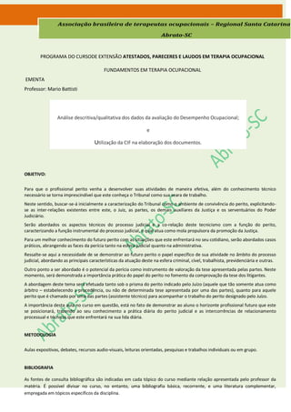 Associação brasileira de terapeutas ocupacionais – Regional Santa Catarina

                                                                       Abrato-SC



        PROGRAMA DO CURSODE EXTENSÃO ATESTADOS, PARECERES E LAUDOS EM TERAPIA OCUPACIONAL

                                         FUNDAMENTOS EM TERAPIA OCUPACIONAL
EMENTA
Professor: Mario Battisti




                 Análise descritiva/qualitativa dos dados da avaliação do Desempenho Ocupacional;

                                                               e

                                    Utilização da CIF na elaboração dos documentos.




OBJETIVO:


Para que o profissional perito venha a desenvolver suas atividades de maneira efetiva, além do conhecimento técnico
necessário se torna imprescindível que este conheça o Tribunal como sua seara de trabalho.
Neste sentido, buscar-se-á inicialmente a caracterização do Tribunal como o ambiente de convivência do perito, explicitando-
se as inter-relações existentes entre este, o Juiz, as partes, os demais auxiliares da Justiça e os serventuários do Poder
Judiciário.
Serão abordados os aspectos técnicos do processo judicial e a co-relação deste tecnicismo com a função do perito,
caracterizando a função instrumental do processo judicial, o qual atua como mola propulsora da promoção da Justiça.
Para um melhor conhecimento do futuro perito com as situações que este enfrentará no seu cotidiano, serão abordados casos
práticos, abrangendo as faces da perícia tanto na esfera judicial quanto na administrativa.
Ressalte-se aqui a necessidade de se demonstrar ao futuro perito o papel específico de sua atividade no âmbito do processo
judicial, abordando as principais características da atuação deste na esfera criminal, cível, trabalhista, previdenciária e outras.
Outro ponto a ser abordado é o potencial da perícia como instrumento de valoração da tese apresentada pelas partes. Neste
momento, será demonstrada a importância prática do papel do perito no fomento da comprovação da tese dos litigantes.
A abordagem deste tema será efetuada tanto sob o prisma do perito indicado pelo Juízo (aquele que tão somente atua como
árbitro – estabelecendo a procedência, ou não de determinada tese apresentada por uma das partes), quanto para aquele
perito que é chamado por uma das partes (assistente técnico) para acompanhar o trabalho do perito designado pelo Juízo.
A importância desta aula no curso em questão, está no fato de demonstrar ao aluno o horizonte profissional futuro que este
se posicionará, trazendo ao seu conhecimento a prática diária do perito judicial e as intercorrências de relacionamento
processual e técnicas que este enfrentará na sua lida diária.


METODOLOGIA


Aulas expositivas, debates, recursos audio-visuais, leituras orientadas, pesquisas e trabalhos individuais ou em grupo.


BIBLIOGRAFIA

As fontes de consulta bibliográfica são indicadas em cada tópico do curso mediante relação apresentada pelo professor da
matéria. É possível divisar no curso, no entanto, uma bibliografia básica, recorrente, e uma literatura complementar,
empregada em tópicos específicos da disciplina.
 