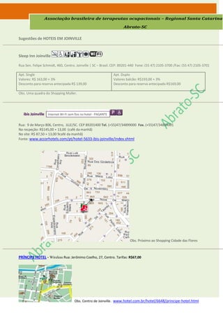 Associação brasileira de terapeutas ocupacionais – Regional Santa Catarina

                                                                     Abrato-SC

Sugestões de HOTEIS EM JOINVILLE



Sleep Inn Joinville

Rua Sen. Felipe Schmidt, 460, Centro. Joinville | SC – Brasil. CEP: 89201-440 Fone: (55 47) 2105-3700 /Fax: (55 47) 2105-3701

Apt. Single                                                    Apt. Duplo
Valores: R$ 163,00 + 3%                                        Valores balcão: R$193,00 + 3%
Desconto para reserva antecipada R$ 139,00                     Desconto para reserva antecipada R$169,00

Obs. Uma quadra do Shopping Muller.




   ibis Joinville Internet Wi-Fi sem fios no hotel - PAGANTE

Rua: 9 de Março 806, Centro, JLLE/SC. CEP 89201400 Tel. (+55)47/34899000 Fax. (+55)47/34899001
Na recpeção: R$145,00 + 13,00 (café da manhã)
No site: R$ 87,50 + 13,00 9café da manhã)
Fonte: www.accorhotels.com/pt/hotel-5633-ibis-joinville/index.shtml




                                                                         Obs. Próximo ao Shopping Cidade das Flores



PRÍNCIPE HOTEL - Wireless Rua: Jerônimo Coelho, 27, Centro. Tarifas: R$67,00




                                     Obs. Centro de Joinville. www.hotel.com.br/hotel/6648/principe-hotel.html
 