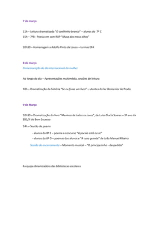 7 de março


11h – Leitura dramatizada “O coelhinho branco” – alunos do 7º C
15h – 7ºB - Poesia em som RAP “Musa dos meus olhos”


20h30 – Homenagem a Adolfo Pinto da Lousa – turmas EFA




8 de março
Comemoração do dia internacional da mulher


Ao longo do dia – Apresentações multimédia, sessões de leitura


10h – Dramatização da história “Se eu fosse um livro” – utentes do lar Resisenior de Prado




9 de Março


10h30 – Dramatização do livro “Meninos de todas as cores”, de Luísa Ducla Soares – 3º ano da
EB1/JI do Bom Sucesso

14h – Sessão de poesia

       - alunos do 8º E – poema a concurso “A poesia está no ar”
       - alunos do 6º D – poemas dos alunos e “A casa grande” de João Manuel Ribeiro

      Sessão de encerramento – Momento musical – “O principezinho - despedida”




A equipa dinamizadora das bibliotecas escolares
 