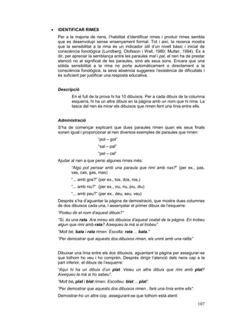 ·   IDENTIFICAR RIMES
    Per a la majoria de nens, l’habilitat d’identificar rimes i produir rimes sembla
    que es desenvolupi sense ensenyament formal. Tot i així, la recerca mostra
    que la sensibilitat a la rima és un indicador útil d’un nivell bàsic i inicial de
    consciència fonològica (Lundberg, Olofsson i Wall, 1980; Mutter, 1994). És a
    dir, per apreciar la semblança entre les paraules mal i pal, el nen ha de prestar
    atenció no al significat de les paraules, sinó als seus sons. Encara que una
    sòlida sensibilitat a la rima no porta automàticament o directament a la
    consciència fonològica, la seva absència suggereix l’existència de dificultats i
    és suficient per justificar una resposta educativa.


    Descripció
            En el full de la prova hi ha 10 dibuixos. Per a cada dibuix de la columna
            esquerra, hi ha un altre dibuix en la pàgina amb un nom que hi rima. La
            tasca del nen és mirar els dibuixos que rimen fent una línia entre ells.


    Administració
    S’ha de començar explicant que dues paraules rimen quan els seus finals
    sonen igual i proporcionar al nen diversos exemples de paraules que rimen:
                            “pot – got”
                            “sal – pal”
                            “pel – cel”
    Ajudar al nen a que pensi algunes rimes més:
            “Algú pot pensar amb una paraula que rimi amb nas?” (per ex., pas,
            vas, cas, gas, mas)
            “... amb gos?” (per ex., tos, dos, ros,)
            “... amb niu?” (per ex., viu, riu, piu, diu)
            “... amb peu?” (per ex., deu, seu, veu)
    Després s’ha d’aguantar la pàgina de demostració, que mostra dues columnes
    de dos dibuixos cada una, i assenyalar el primer dibuix de l’esquerre:
    “Podeu dir el nom d’aquest dibuix?”
    “Sí, és una rata. Ara mireu els dibuixos d’aquest costat de la pàgina. En trobeu
    algun que rimi amb rata? Aixequeu la mà si el trobeu”.
    “Molt bé, bata i rata rimen. Escolta: rata ... bata.”
    “Per demostrar que aquests dos dibuixos rimen, els uniré amb una ratlla”


    Dibuixar una línia entre els dos dibuixos, aguantant la pàgina per assegurar-se
    que tothom ho veu i ho comprèn. Després dirigir l’atenció dels nens cap a la
    part inferior, el dibuix de l’esquerre:
    “Aquí hi ha un dibuix d’un plat. Veieu un altre dibuix que rimi amb plat?
    Aixequeu la mà si ho sabeu”.
    “Molt bé, plat i blat rimen. Escolteu: blat ... plat”.
    “Per demostrar que aquests dos dibuixos rimen , faré una línia entre ells”.
    Demostrar-ho un altre cop, assegurant-se que tothom està atent:
                                                                                  107
 