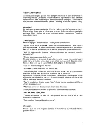·   COMPTAR FONEMES
    Aquest subtest exigeix que els nens comptin el número de sons o fonemes de
    diferents paraules. La recerca ha demostrat que aquesta tasca està altament
    correlacionada amb altres tasques de la consciència fonològica. També és un
    bon predictor del rendiment lector (Hoien, Lundberg, Stanovich i Bjaalid, 1995).


    Descripció
    La pàgina de prova presenta cinc dibuixos, cada un seguit d’un espai en blanc.
    Els nens han de comptar el número de fonemes de les paraules presentades
    per cada dibuix i indicar les seves respostes, posant marques en l’espai de
    resposta en blanc.


    Administració
    Mostrar la pàgina de demostració i assenyalar el primer dibuix:
    “Aquest és un dibuix d’una mà. Digueu per vosaltres mateixos i molt a poc a
    poc la paraula mà. I al mateix temps farem una marca per cada so que sentim:
    m-a.(És el nombre de fonemes, no el nombre de lletres el que ens interessa)”.
    “Molt bé. Comptem-les (mestre i alumnes compten les marques), quantes
    lletres hi ha?”
    “Si, dos, aquesta paraula té dos sons”
    Un cop fet això, es pronuncia la paraula m-a una vegada més, assenyalant
    cada marca al mateix temps que es diu el so corresponent. Després, dirigir
    l’atenció dels nens cap al següent dibuix de la pàgina de demostració.
    “Què ens mostra el següent dibuix?”
    “Sí, el sol. Quants sons hi ha a la paraula sol?”
    “Fem-ho tots junts, posant una marca per a cada so: /s/.../o/.../l/. Comptem les
    marques. Molt bé, tres. Així doncs, la paraula sol, té tres sons.
    Després cal revisar-ho de nou, assenyalant cada marca a mesura que es diu
    el fonema que representa; /s/.../o/.../l/. A continuació, demanar als nens que
    girin la pàgina de la prova i continuar:
    “Aquí hi ha dibuixos de cinc coses. Has d’intentar marcar quants sons hi ha en
    el nom de cada dibuix”.
    “Abans de començar, deixeu-me dir el nom dels dibuixos”.
    Assenyalar cada dibuix mentre es pronuncia correctament el seu nom:
    “Peu, xai, braç, sopa, pinta”.
    “Calculeu el nombre de sons de cada paraula fent una marca per a cada
    fonema i comptant-les”.
    “Quan acabeu, deixeu el llapis i mireu-me”.


    Puntuació
    Donar 1 punt per cada resposta correcta de manera que la puntuació màxima
    possible és de 5.




                                                                                113
 