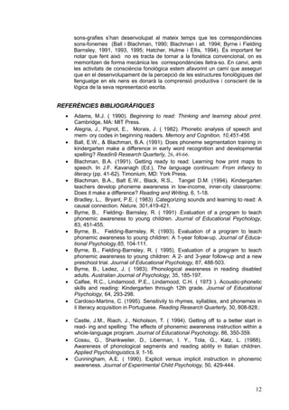 sons-grafies s’han desenvolupat al mateix temps que les correspondències
      sons-fonemes (Ball i Blachman, 1990; Blachman i alt. 1994; Byrne i Fielding
      Barnsley, 1991, 1993, 1995; Hatcher, Hulme i Ellis, 1994). És important fer
      notar que fent això no es tracta de tornar a la fonètica convencional, on es
      memoritzen de forma mecànica les correspondències lletra-so. En canvi, amb
      les activitats de consciència fonològica estem afavorint un camí que asseguri
      que en el desenvolupament de la percepció de les estructures fonològiques del
      llenguatge en els nens es donarà la comprensió productiva i conscient de la
      lògica de la seva representació escrita.


REFERÈNCIES BIBLIOGRÀFIQUES
  ·   Adams, M.J. ( 1990). Beginning to read: Thinking and learning about print.
      Cambridge, MA: MIT Press.
  ·   Alegria, J., Pignot, E., Morais, J. ( 1982). Phonetic analysis of speech and
      mem- ory codes in beginning readers. Memory and Cognition, 10,451-456.
  ·   Ball, E.W., & Blachman, B.A. (1991). Does phoneme segmentation training in
      kindergarten make a difference in early word recognition and developmental
      spelling? Readin9 Research Quarterly, 26, 49-66.
  ·   Blachman, B.A. (1991). Getting ready to read: Learning how print maps to
      speech. In J.F. Kavanagh (Ed.), The language continuum: From infancy to
      literacy (pp. 41-62). Timonium, MD: York Press.
  ·   Blachman, B.A., Balt E.W., Black, R.S., Tanget D.M. (1994). Kindergarten
      teachers develop phoneme awareness in low-income, inner-city classrooms:
      Does it make a difference? Reading and Writing, 6, 1-18.
  ·   Bradley, L., Bryant, P.E. ( 1983) .Categorizing sounds and learning to read: A
      causal connection. Nature, 301,419-421.
  ·   Byrne, B., Fielding- Barnsley, R. ( 1991) .Evaluation of a program to teach
      phonemic awareness to young children. Journal of Educational Psychology,
      83, 451-455.
  ·   Byrne, B., Fielding-Barnsley, R. (1993). Evaluation of a program to teach
      phonemic awareness to young children: A 1-year follow-up. Journal of Educa-
      tional Psychology,85, 104-111.
  ·   Byrne, B., Fielding-Barnsley, R. ( 1995). Evaluation of a program to teach
      phonemic awareness to young children: A 2- and 3-year follow-up and a new
      preschool trial. Journal of Educational Psychology, 87, 488-503.
  ·   Byrne, B., Ledez, J. ( 1983). Phonological awareness in reading disabled
      adults. Australian Journal of Psychology, 35, 185-197.
  ·   Calfee, R.C., Lindamood, P.E., Lindamood, C.H. ( 1973 ). Acoustic-phonetic
      skills and reading: Kindergarten through 12th grade. Journal of Educational
      Psychology, 64, 293-298.
  ·   Cardoso-Martins, C. (1995). Sensitivity to rhymes, syllables, and phonemes in
      il literacy acquisition in Portuguese. Reading Research Quarterly, 30, 808-828.:

  ·   Castle, J.M., Riach, J., Nicholson, T. ( 1994). Getting off to a better start in
      read- ing and spelling: The effects of phonemic awareness instruction within a
      whole-language program. Journal of Educational Psychology, 86, 350-359.
  ·   Cossu, G., Shankweiler, D., Liberman, I. Y., Tola, G., Katz, L. (1988).
      Awareness of phonological segments and reading ability in Italian children.
      Applied Psycholinguistics,9, 1-16.
  ·   Cunningham, A.E. ( 1990). Explicit versus implicit instruction in phonemic
      awareness. Journal of Experimental Child Psychology, 50, 429-444.



                                                                                   12
 