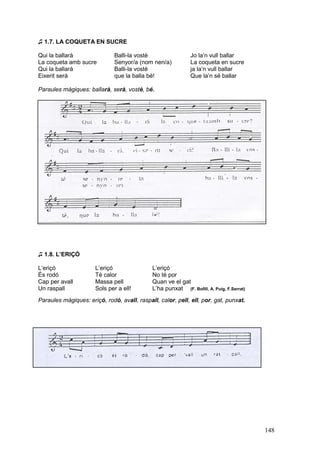 ♫ 1.7. LA COQUETA EN SUCRE

Qui la ballarà                Balli-la vostè                  Jo la’n vull ballar
La coqueta amb sucre          Senyor/a (nom nen/a)            La coqueta en sucre
Qui la ballarà                Balli-la vostè                  ja la’n vull ballar
Eixerit serà                  que la balla bé!                Que la’n sé ballar

Paraules màgiques: ballarà, serà, vostè, bé.




♫ 1.8. L’ERIÇÓ

L’eriçó               L’eriçó                L’eriçó
És rodó               Té calor               No té por
Cap per avall         Massa pell             Quan ve el gat
Un raspall            Sols per a ell!        L’ha punxat (F. Bofill, A. Puig, F.Serrat)
Paraules màgiques: eriçó, rodó, avall, raspall, calor, pell, ell, por, gat, punxat.




                                                                                          148
 