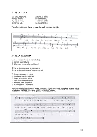 ♫ 1.11. LA LLUNA

La lluna, la pruna,           La lluna, la pruna
vestida de dol,               i el sol mariner,
el pare la crida,             son pare la crida
la mare la vol.               i sa mare també.

Paraules màgiques: lluna, pruna, dol, vol, mariner, també.




♫ 1.12. LA MASOVERA

La masovera se’n va al mercat (bis)
El mercat és el dilluns
El dilluns en compra llums. Llums!

Oh lai la, la masovera, la masovera
Oh lai la, la masovera se’n va al mercat

El dimarts en compra naps.
El dimecres compra nespres
El dijous en compra nous
El divendres, faves tendres
El dissabte tot s’ho gasta
El diumenge tot s’ho menja

Paraules màgiques: dilluns, llums, dimarts, naps, dimecres, nespres, dijous, nous,
divendres, tendres, dissabte, gasta, diumenge, menja.




                                                                                     150
 