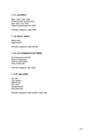 ♪   2.7. LA PORTA

Nyic, nyec, nyic, nyec
Tanca la porta, tanca la porta
Nyic, nyec, nyic, nyec
Tanca la porta que tinc fred!

Paraules màgiques: nyec, fred


♪   2.8. RALET, RALET

Ralet, ralet,
Paga dineret

Paraules màgiques: ralet, dineret


♪   2.9. SI LA BARQUETA ES TOMBA

Si la barqueta es tomba
Nena no tinguis por
Alça la corda enlaire
I fes un salt rodó

Paraules màgiques: por, rodó


♪ 2.10. UNI, DORI
Uni, dori
Teri, quatori,
Mata la veri
Viri, viron
Compte-les bé
Que dotze són

Paraules màgiques: dori, quatori, viron, són




                                               159
 