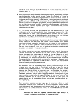 donat als nens almenys alguns fonaments en els conceptes de paraules i
   frases (Capítol 5).

4. En el treball de síl·labes i fonemes, és important incloure regularment activitats
   que impliquin tan l’anàlisi com la síntesi. Anàlisi fa referència a “trencar” o
   segmentar les paraules del llenguatge parlat en síl·labes o fonemes. Síntesi fa
   referència a combinar síl·labes o fonemes per formar paraules del llenguatge
   parlat. Ambdues habilitats són fonamentals si els nens han d’aprendre com les
   lletres –grafies- que composen les paraules escrites corresponen, representen
   els sons de les paraules “parlades”. Aquest procés és clau per estudiar com
   descodificar les paraules impreses quan llegim i com codificar les paraules
   parlades quan lletregem.

5. Tot i que s’ha procurat que els diferents jocs del programa siguin força
   motivadors per al nen, cal que també siguin eficaços per aprendre. És a dir,
   cal que els nens es trobin a gust jugant però també aprenent. Per altra banda,
   tampoc cal esperar que de seguida tots els nens realitzin amb èxit totes les
   activitats. En aquest cas, no tindria sentit aquest aprenentatge.

   Les investigacions senyales que alguns nens, de forma innata, troben aquesta
   classe d’activitats molt més fàcils que d’altres. Caldria disposar d’una amplia
   gamma d’activitats, graduades des de les més senzilles a les més complexes,
   per a tots els alumnes i poder-les distribuir de forma constructiva. Per acabar,
   cal tenir molta curta en la forma com es presenten aquestes activitats de cara
   a que cap nen es senti o fracassat o neguitós.

   Un sistema per mantenir un nivell adequat de repte per a tots els alumnes és
   variar la complexitat dels materials que s’utilitzin en cada joc. Per extensió,
   tant si demanem una resposta a un alumne en concret com a tot un grup,
   procurem escollir un nen per a qui el grau de dificultat no sigui ni massa gran
   ni massa fàcil. Tant per variar la complexitat de les tasques com per escollir de
   forma estratègica nens determinats per donar les respostes, trobareu el camí
   per adequar-ho a les capacitats de cada alumne a mesura que aneu recollint
   informació sobre el seu progrés individual.

   En la mateixa línia, es suggereix que en l’horari s’introdueixin nous jocs a
   mesura amb que els nens es familiaritzin amb uns o que les seves
   modificacions ja s’hagin treballat. Això permet assegurar que cada sessió
   inclogui una barreja eficaç de quelcom nou i de revisions. Per acabar,
   presentem una sèrie de jocs de llenguatge en un nivell més avançat en
   l’Annex E. Finalment, caldria trobar un temps extra per treballar amb aquells
   que necessiten més pràctica. Una possibilitat per fer això seria “entrenar” als
   alumnes l’habilitat de fer alguns jocs ells mateixos en petit grup; es
   suggereixen al llarg de les activitats, alguns jocs pensats especialment per fer-
   los en petit grup.

   Com a mestres creatius que sou, segur que ja comenceu a tenir un munt
   d’idees per introduir noves variacions en els jocs i d’aquesta manera fer-los
   més atractius per als vostres alumnes! Atenció, però que a mesura que
   desenvolupeu les vostres idees no perdeu de vista l’objectiu de l’activitat
   original.

           Recordeu: els nens no presten atenció quan estan avorrits o
           frustrats i...no poden aprendre si no presten atenció!



                                                                                  16
 