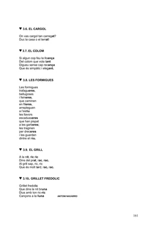 ♥ 3.6. EL CARGOL
On vas cargol tan carregat?
Duc la casa o el terrat!


♥ 3.7. EL COLOM
Si algun cop feu la lloança
Del colom que vola tant
Digueu sense cap recança
Que és simpàtic i elegant.


♥ 3.8. LES FORMIGUES
Les formigues
trafagueres,
bellugoses
i feineres,
que caminen
en fileres,
arrepleguen
a l’estiu
les llavors
escadusseres
que han pispat
a les garberes;
les traginen
per dreceres
i les guarden
dintre el niu.


♥ 3.9. EL GRILL
A la nit, ric ric
Dins del prat, rac, rac.
Al grill sap, ric, ric
Que és molt tard, rac, rac.


♥ 3.10. GRILLET FREDOLIC
Grillet fredolic
Que dins la nit bruna
Dius amb ton ric-ric
Cançons a la lluna            ANTONI NAVARRO




                                               161
 