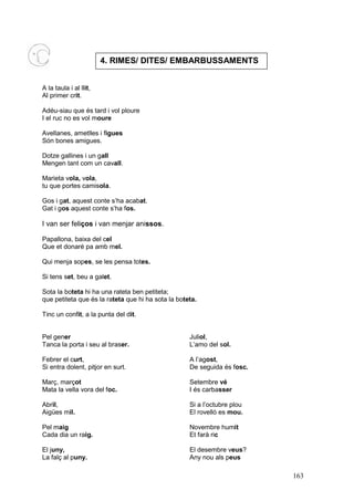 4. RIMES/ DITES/ EMBARBUSSAMENTS


A la taula i al llit,
Al primer crit.

Adéu-siau que és tard i vol ploure
I el ruc no es vol moure

Avellanes, ametlles i figues
Són bones amigues.

Dotze gallines i un gall
Mengen tant com un cavall.

Marieta vola, vola,
tu que portes camisola.

Gos i gat, aquest conte s’ha acabat.
Gat i gos aquest conte s’ha fos.

I van ser feliços i van menjar anissos.

Papallona, baixa del cel
Que et donaré pa amb mel.

Qui menja sopes, se les pensa totes.

Si tens set, beu a galet.

Sota la boteta hi ha una rateta ben petiteta;
que petiteta que és la rateta que hi ha sota la boteta.

Tinc un confit, a la punta del dit.


Pel gener                                           Juliol,
Tanca la porta i seu al braser.                     L’amo del sol.

Febrer el curt,                                     A l’agost,
Si entra dolent, pitjor en surt.                    De seguida és fosc.

Març, marçot                                        Setembre vé
Mata la vella vora del foc.                         I és carbasser

Abril,                                              Si a l’octubre plou
Aigües mil.                                         El rovelló es mou.

Pel maig                                            Novembre humit
Cada dia un raig.                                   Et farà ric

El juny,                                            El desembre veus?
La falç al puny.                                    Any nou als peus

                                                                          163
 