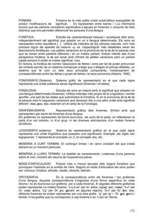 FONEMA:                      Fonema és la més petita unitat subsil.làbica susceptible de
produir modificacions de significat.       Es representen entre barres / /.La informació
sonora que els parlants consideren significativa s’agrupa en fonemes o conjunts de trets
distintius que ens permeten diferenciar les paraules d’una llengua

FONÈTICA:                     Estudia les característiques físiques i acústiques dels sons,
independentment del significat que adoptin en un a llengua determinada. Els sons es
representen entre claudàtors [ ]. Utilitza els mètodes de les ciències naturals: com més
precisos siguin els aparells de mesura –p. ex. l’espectògraf- més detallades seran les
descripcions fonètiques. Les petites variacions en la pronúncia de la m de la paraula mas
que es donen entre parlants diferents i en un mateix parlant, tindran interès des d’una
perspectiva fonètica; la m pot sonar amb infinitat de petites variacions però un parlant
català sempre hi entén el mateix significat: mas.
En lectura, la fonètica és només l’associació de lletres i sons per tal de poder pronunciar
els símbols escrits; és un sistema d’ensenyar a llegir que s’afegeix al principi alfabètic, un
sistema que té com un dels seus principals components, l’ensenyament de
correspondències entre les lletres o grups de lletres i la seva pronúncia (Adams, 1990)

FONOGRÀFIC (Sistema): Sistema gràfic de representació en el que cada signe
representa una unitat sublèxica sense significació (fonemes i síl.labes).

FONOLOGIA:                   Estudia els sons en relació amb el significat que adopten en
una llengua determinada (fonemes). Utilitza mètodes més propis de la Lingüística i només
aprofita una part de les dades que subministra la Fonètica. Si en la pronúncia de la m de
la paraula mas hi haguessin variacions que donessin lloc a una altra unitat amb significat
diferent –nas, pas, vas- estaríem en el camp de la Fonologia.

GRAFEMA/GRAFIA:              Representació gràfica dels fonemes. Símbol amb què
representem per escrit els fonemes d’una llengua.
Els grafemes no representen de forma biunívoca els sons de la parla: no reflecteixen la
parla d’un sol individu, ni d’un grup, ni les diverses articulacions d’un mateix fonema
(al.lòfons).

LOGOGRÀFIC (sistema):        Sistema de representació gràfica en el que cada signe
representa una unitat lingüística que posseeix una significació. Exemple: els dígits són
logogrames: 1 representa el concepte un; 2, el concepte dos, etc.

MEMÒRIA A CURT TERMINI: El contingut limitat i en canvi constant del que s’està
atenent en un moment particular.

MEMÒRIA A LLARG TERMINI: La totalitat de coneixements i creences d’una persona
sobre el món, incloent els resums de l’experiència prèvia

MODE D’ARTICULACIÓ:              Posició més o menys tancada dels òrgans fonadors que
provoquen l’obstacle en la sortida de l’aire. Segons el mode d’articulació els sons poden
ser: oclusius, fricatius, africats, nasals, vibrants, laterals.

ORTOGRAFIA:                   És la correspondència entre els fonemes i les grafemes
d’una llengua. Aquesta correspondència s’organitza d’una forma específica en cada
idioma i no és biunívoca (un grafema per a cada fonema). A vegades diferents grafemes
poden representar un mateix fonema: “c-ç-s-ss” per /s/: ceba, capaç, sac, rossa; “s-z” per
/z/: casa, zebra, ”j-g” per /З/: joc, gerani; en algunes regions, “b-v” per /b/: bar, vas;
diferents fonemes es poden representar per una sola grafia “g” per /g/ i /З/: gat, gerro i
també, hi ha grafies que no corresponen a cap fonema o so: h per /ø/: home.



                                                                                          172
 