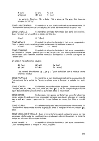 /f/ (fum)              /v/ (vi)       /s/ (sol)
       /z/ (zebra)            /З// (joc)     /∫ / (xoc/

       i les variants fricatives /β / la bota, / δ/ la dona, /γ / la gota, dels fonemes
       oclusius /b/, /d/, /g/

SONS LABIODENTALS:            Fa referència al punt d’articulació dels sons consonàntics. Si
l’estrenyiment de la sortida de l’aire es produeix entre les dents i el llavi superior: foca.

SONS LATERALS:                Fa referència al mode d’articulació dels sons consonàntics.
Quan l’aire surt per un cantó de la boca o per tots dos.

       /l/ (ala)              / λ / (llum)

SONS NASALS:                Fa referència al mode d’articulació dels sons consonàntics.
Quan hi ha una obertura del canal nasal en l’emissió del so i l’aire hi ressona
       /n/ (nas)              /m/ (mas)       / л / (nyap)

SONS OCLUSIUS:                 Fa referència al mode d’articulació dels sons consonàntics.
Es caracteritza perquè, quan es pronuncien, es produeix una interrupció completa del
pas de l’aire cap a l’exterior. Aquesta interrupció es deguda a la unió de dos òrgans de
l’aparell fònic.

En català hi ha sis fonemes oclusius

       /b/ (bes)              /d/ (dit)              /g/ (gat)
       /p/ (pa)               /t / (tu)              /k/ (cosa)

       i les variants articulatòries [β ], [δ ], [ ∫ ] que s’articulen com a fricatius (veure
       fonemes) fricatius

SONS PALATALS:               Fa referència al punt d’articulació dels sons consonàntics. Si
l’estrenyiment de la sortida de l’aire es produeix entre la llengua i el paladar dur: jardi,
llop,

SONS SONORS:                  En l’emissió, les cordes vocals s’ajunten i vibren quan passa
l’aire (bo, mà, dit, rosa, zoo, cara, nen, joc, llac, gat,..). Es pot comprovar pronunciant
algun d’aquests sons i posant alhora la punta dels dits a la nou del coll.

SONS SORDS:                     En l’emissió, l’aire passa per la laringe sense fer vibrar les
cordes vocals. Es pot comprovar pronunciant paraules que duguin els sons en negreta
(pa, te, col, xoc, rossa,...), per exemple, i posant alhora les puntes dels dits a la nou del
coll.

SONS VELARS:                  Fa referència al punt d’articulació dels sons consonàntics. Si
l’estrenyiment de la sortida de l’aire es produeix entre la llengua i el vel del paladar: gol,
casa.

SONS VOCÀLICS O VOCALS: Quan el corrent d’aire expirat surt per la boca o pel nas
sense cap interferència; les modificacions es produeixen a les cordes vocals i la boca i la
faringe les reforcen. Són molt perceptibles.

SONS VIBRANTS:                Fa referència al mode d’articulació dels sons consonàntics.
Quan vibra la punta de la llengua: /ř/ ( roca), /r/ (cara)




                                                                                          174
 