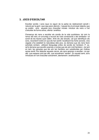 3. JOCS D’ESCOLTAR
    Escoltar sorolls i sons (que no siguin de la parla) és relativament senzill i
    natural per la gent –que sap parar atenció-. I aquest és el principal objectiu que
    es pretén amb aquests jocs d’escoltar inicials: introduir als nens a l’art
    d’escoltar de forma activa, atenta i analítica.

    S’ensenya als nens a escoltar els sorolls de la vida quotidiana, tal com la
    remor del vent, el runruneig o brunzit de l’aire condicionat o del ventilador i el
    soroll de les tisores quan tallen. Amb els ulls tancats, cal que identifiquin els
    sons, recordant l’ordre en que els han sentit i localitzant les fonts sonores. Una
    vegada s’ha establert la naturalesa dels jocs, es demana que els nens facin
    activitats similars utilitzant llenguatge enlloc de sorolls de l’ambient. P. ex.
    se’ls demana que escoltin poemes o contes que els són molt familiars i, de tant
    en tant, les paraules que els són tan familiars son substituïdes per d’altres
    sense sentit. Per detectar aquests canvis, els nens aprenen a escoltar –no per
    allò que esperen sinó per allò que actualment “senten”. En aquest senti, se’ls
    introdueix en l’art d’escoltar activament, atentament i analíticament.




                                                                                   20
 