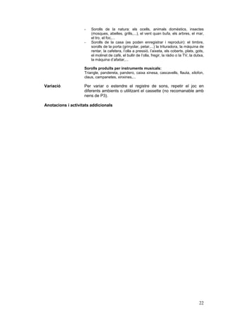 -   Sorolls de la natura: els ocells, animals domèstics, insectes
                        (mosques, abelles, grills,...), el vent quan bufa, els arbres, el mar,
                        el tro, el foc,...
                    -   Sorolls de la casa (es poden enregistrar i reproduir): el timbre,
                        sorolls de la porta (grinyolar, petar,...) la trituradora, la màquina de
                        rentar, la cafetera, l’olla a pressió, l’aixeta, els coberts, plats, gots,
                        el molinet de cafè, el bullir de l’olla, fregir, la ràdio o la TV, la dutxa,
                        la màquina d’afaitar,...

                    Sorolls produïts per instruments musicals:
                    Triangle, pandereta, pandero, caixa xinesa, cascavells, flauta, xilofon,
                    claus, campanetes, xinxines,...

Variació            Per variar o estendre el registre de sons, repetir el joc en
                    diferents ambients o utilitzant el cassette (no recomanable amb
                    nens de P3).

Anotacions i activitats addicionals




                                                                                                22
 