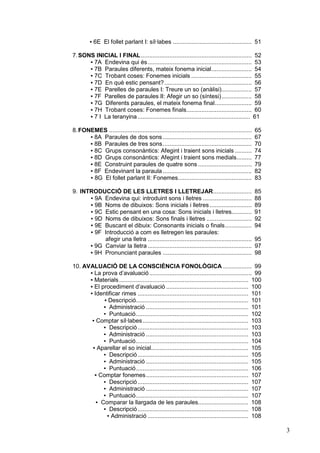 ▪ 6E El follet parlant I: síl·labes ............................................... 51

7. SONS INICIAL I FINAL .................................................................. 52
      ▪ 7A Endevina qui és.............................................................. 53
      ▪ 7B Paraules diferents, mateix fonema inicial........................ 54
      ▪ 7C Trobant coses: Fonemes inicials .................................... 55
      ▪ 7D En què estic pensant? .................................................... 56
      ▪ 7E Parelles de paraules I: Treure un so (anàlisi).................. 57
      ▪ 7F Parelles de paraules II: Afegir un so (síntesi).................. 58
      ▪ 7G Diferents paraules, el mateix fonema final...................... 59
      ▪ 7H Trobant coses: Fonemes finals....................................... 60
      ▪ 7 I La teranyina ................................................................... 61

8. FONEMES .....................................................................................   65
      ▪ 8A Paraules de dos sons .....................................................              67
      ▪ 8B Paraules de tres sons.....................................................              70
      ▪ 8C Grups consonàntics: Afegint i traient sons inicials ..........                          74
      ▪ 8D Grups consonàntics: Afegint i traient sons medials.........                             77
      ▪ 8E Construint paraules de quatre sons ................................                     79
      ▪ 8F Endevinant la paraula .....................................................             82
      ▪ 8G El follet parlant II: Fonemes............................................               83

9. INTRODUCCIÓ DE LES LLETRES I LLETREJAR.......................                                   85
      ▪ 9A Endevina qui: introduint sons i lletres .............................                   88
      ▪ 9B Noms de dibuixos: Sons inicials i lletres .........................                     89
      ▪ 9C Estic pensant en una cosa: Sons inicials i lletres............                          91
      ▪ 9D Noms de dibuixos: Sons finals i lletres ...........................                     92
      ▪ 9E Buscant el dibuix: Consonants inicials o finals................                         94
      ▪ 9F Introducció a com es lletregen les paraules:
           afegir una lletra ..............................................................        95
      ▪ 9G Canviar la lletra ..............................................................        97
      ▪ 9H Pronunciant paraules .....................................................              98

10. AVALUACIÓ DE LA CONSCIÈNCIA FONOLÒGICA ................. 99
      ▪ La prova d’avaluació ............................................................. 99
      ▪ Materials ............................................................................. 100
      ▪ El procediment d’avaluació ................................................. 100
      ▪ Identificar rimes .................................................................. 101
            ▪ Descripció................................................................... 101
            ▪ Administració ............................................................. 101
            ▪ Puntuació................................................................... 102
       ▪ Comptar síl·labes ............................................................... 103
            ▪ Descripció .................................................................. 103
            ▪ Administració ............................................................. 103
            ▪ Puntuació................................................................... 104
       ▪ Aparellar el so inicial.......................................................... 105
            ▪ Descripció .................................................................. 105
            ▪ Administració ............................................................. 105
            ▪ Puntuació................................................................... 106
        ▪ Comptar fonemes............................................................. 107
            ▪ Descripció .................................................................. 107
            ▪ Administració ............................................................. 107
            ▪ Puntuació................................................................... 107
         ▪ Comparar la llargada de les paraules.............................. 108
            ▪ Descripció .................................................................. 108
             ▪ Administració ............................................................ 108

                                                                                                        3
 