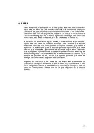 4 RIMES
    Per a molts nens, la sensibilitat per la rima apareix molt aviat. Per aquesta raó,
    jugar amb les rimes és una entrada excel·lent a la consciència fonològica.
    Donat que els jocs amb rimes dirigeixen l’atenció del nen a les semblances i
    diferències dels sons de les paraules, també és útil perquè el nen s’adoni que
    l’essència del llenguatge no és només significació i missatge sinó també una
    forma física, és a dir no només el que es diu sinó també el com es diu.

    A través de les activitats en aquest apartat, s’invita els nens a que escoltin i
    juguin amb les rimes de diferents maneres. Se’ls demana que escoltin
    historietes rítmiques, que recitin poemes i cançons rimades, que utilitzin el
    significat i la mètrica per ajudar a anticipar paraules específiques que rimen
    amb les que ha escoltat i per inventar-se les seves pròpies rimes. Recordeu
    que el propòsit d’aquestes lliçons és desenvolupar l’atenció dels nens cap als
    sons del llenguatge. En aquest sentit no és necessari desviar l’atenció cap a
    lletrejar les paraules; de fet, encara que algunes paraules que rimen es
    lletregin de forma similar, es poden crear confusions.

    Repetim, la sensibilitat a les rimes és una forma molt rudimentària de
    consciència fonològica, encara que el tenir un sentit força consolidat de la rima
    no és cap garantia de que el nen desenvolupi consciència fonològica. Amb tot,
    però, les investigacions afirmen que és un pas important en la direcció
    correcta.




                                                                                   33
 