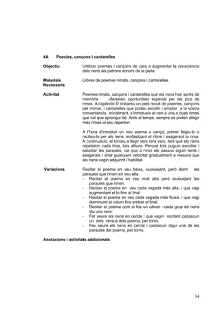 4A     Poesies, cançons i cantarelles

Objectiu            Utilitzar poemes i cançons de cara a augmentar la consciència
                    dels nens als patrons sonors de la parla.

Materials           Llibres de poemes rimats, cançons i cantarelles
Necessaris

Activitat           Poemes rimats, cançons i cantarelles que els nens han après de
                    memòria        ofereixen oportunitats especial per els jocs de
                    rimes. A l’apèndix D trobareu un petit recull de poemes, cançons
                    per mimar, i cantarelles que podeu escollir i ampliar a la vostra
                    conveniència. Inicialment, s’introdueix al nen a una o dues rimes
                    que cal que aprengui bé. Amb el temps, sempre es poden afegir
                    més rimes al seu repertori.

                    A l’hora d’introduir un nou poema o cançó, primer llegiu-lo o
                    reciteu-lo per als nens, emfasitzant el ritme i exagerant la rima.
                    A continuació, el torneu a llegir vers rera vers, fent que els nens
                    repeteixin cada línia, tots alhora. Perquè tots puguin escoltar i
                    estudiar les paraules, cal que a l’inici els passos siguin lents i
                    exagerats i anar guanyant velocitat gradualment a mesura que
                    els nens vagin adquirint l’habilitat.

Variacions          Recitar el poema en veu baixa, xiuxiuejant, però dient    les
                    paraules que rimen en veu alta.
                    - Recitar el poema en veu molt alta però xiuxiuejant les
                       paraules que rimen.
                    - Recitar el poema en veu cada vegada més alta, i que vagi
                       augmentant el to fins al final
                    - Recitar el poema en veu cada vegada més fluixa, i que vagi
                       disminuint el volum fins arribar el final.
                    - Recitar el poema com si fos un cànon –cada grup de nens
                       diu una vers-
                    - Fer seure els nens en cercle i que vagin recitant cadascun
                       un dels versos dels poema, per torns.
                    - Feu seure els nens en cercle i cadascun digui una de les
                       paraules del poema, per torns.

Anotacions i activitats addicionals




                                                                                    34
 