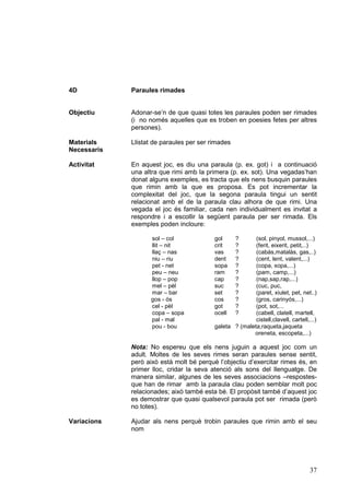 4D           Paraules rimades


Objectiu     Adonar-se’n de que quasi totes les paraules poden ser rimades
             (i no només aquelles que es troben en poesies fetes per altres
             persones).

Materials    Llistat de paraules per ser rimades
Necessaris

Activitat    En aquest joc, es diu una paraula (p. ex. got) i a continuació
             una altra que rimi amb la primera (p. ex. sot). Una vegadas’han
             donat alguns exemples, es tracta que els nens busquin paraules
             que rimin amb la que es proposa. Es pot incrementar la
             complexitat del joc, que la segona paraula tingui un sentit
             relacionat amb el de la paraula clau alhora de que rimi. Una
             vegada el joc és familiar, cada nen individualment es invitat a
             respondre i a escollir la següent paraula per ser rimada. Els
             exemples poden incloure:

                   sol – col              gol      ?     (sol, pinyol, mussol,...)
                   llit – nit             crit     ?     (ferit, eixerit, petit,..)
                   llaç – nas             vas      ?     (cabàs,matalàs, gas,..)
                   niu – riu              dent     ?     (cent, lent, valent,...)
                   pet - net              sopa     ?     (copa, xopa,...)
                   peu – neu              ram      ?     (pam, camp,...)
                   llop – pop             cap      ?     (nap,sap,rap,...)
                   mel – pèl              suc      ?     (cuc, puc,
                   mar – bar              set      ?     (paret, xiulet, pet, net..)
                   gos - ós               cos      ?     (gros, carinyós,...)
                   cel - pèl              got      ?     (pot, sot,...
                   copa – sopa            ocell    ?     (cabell, clatell, martell,
                   pal - mal                             cistell,clavell, cartell,...)
                   pou - bou              galeta ? (maleta,raqueta,jaqueta
                                                        oreneta, escopeta,...)

             Nota: No espereu que els nens juguin a aquest joc com un
             adult. Moltes de les seves rimes seran paraules sense sentit,
             però això està molt bé perquè l’objectiu d’exercitar rimes és, en
             primer lloc, cridar la seva atenció als sons del llenguatge. De
             manera similar, algunes de les seves associacions –respostes-
             que han de rimar amb la paraula clau poden semblar molt poc
             relacionades; això també esta bé. El propòsit també d’aquest joc
             es demostrar que quasi qualsevol paraula pot ser rimada (però
             no totes).

Variacions   Ajudar als nens perquè trobin paraules que rimin amb el seu
             nom




                                                                                   37
 