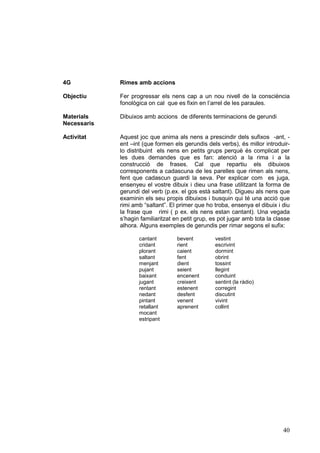 4G           Rimes amb accions

Objectiu     Fer progressar els nens cap a un nou nivell de la consciència
             fonològica on cal que es fixin en l’arrel de les paraules.

Materials    Dibuixos amb accions de diferents terminacions de gerundi
Necessaris

Activitat    Aquest joc que anima als nens a prescindir dels sufixos -ant, -
             ent –int (que formen els gerundis dels verbs), és millor introduir-
             lo distribuint els nens en petits grups perquè és complicat per
             les dues demandes que es fan: atenció a la rima i a la
             construcció de frases. Cal que repartiu els dibuixos
             corresponents a cadascuna de les parelles que rimen als nens,
             fent que cadascun guardi la seva. Per explicar com es juga,
             ensenyeu el vostre dibuix i dieu una frase utilitzant la forma de
             gerundi del verb (p.ex. el gos està saltant). Digueu als nens que
             examinin els seu propis dibuixos i busquin qui té una acció que
             rimi amb “saltant”. El primer que ho troba, ensenya el dibuix i diu
             la frase que rimi ( p ex. els nens estan cantant). Una vegada
             s’hagin familiaritzat en petit grup, es pot jugar amb tota la classe
             alhora. Alguns exemples de gerundis per rimar segons el sufix:

                    cantant        bevent          vestint
                    cridant        rient           escrivint
                    plorant        caient          dormint
                    saltant        fent            obrint
                    menjant        dient           tossint
                    pujant         seient          llegint
                    baixant        encenent        conduint
                    jugant         creixent        sentint (la ràdio)
                    rentant        estenent        corregint
                    nedant         desfent         discutint
                    pintant        venent          vivint
                    retallant      aprenent        collint
                    mocant
                    estripant




                                                                              40
 