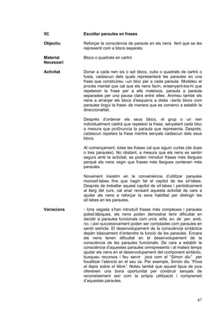 5C           Escoltar paraules en frases

Objectiu     Reforçar la consciència de paraula en els nens fent que se les
             representi com a blocs separats.

Material     Blocs o quadrats en cartró
Necessari

Activitat    Donar a cada nen sis o set blocs, cubs o quadrats de cartró o
             fusta, cadascun dels quals representarà les paraules en una
             frase que construireu –un bloc per a cada paraula. Modeleu el
             procés mental que cal que els nens facin, ensenyant-los-hi que
             repeteixin la frase per a ells mateixos, paraula a paraula
             separades per una pausa clara entre elles. Animeu també els
             nens a arranjar els blocs d’esquerra a dreta –tants blocs com
             paraules tingui la frase- de manera que es comenci a establir la
             direccionalitat.

             Després d’ordenar els seus blocs, el grup o un nen
             individualment caldrà que repeteixi la frase, senyalant cada bloc
             a mesura que pro0nuncia la paraula que representa. Després,
             cadascun repeteix la frase mentre senyala cadascun dels seus
             blocs.

             Al començament, totes les frases cal que siguin curtes (de dues
             o tres paraules). No obstant, a mesura que els nens es sentin
             segurs amb la activitat, es poden introduir frases més llargues
             perquè els nens vegin que frases més llargues contenen més
             paraules.

             Novament insistim en la conveniència d’utilitzar paraules
             monosíl·labes fins que hagin fet el capítol de les síl·labes.
             Després de treballar aquest capítol de síl·labes i periòdicament
             al llarg del curs, cal anar revisant aquesta activitat de cara a
             ajudar als nens a reforçar la seva habilitat per distingir les
             síl·labes en les paraules.

Variacions   - Una vegada s’han introduït frases més complexes i paraules
             polisil.làbiques, els nens poden demostrar tenir dificultat en
             decidir si paraules funcionals com un/a, el/la, en, de per, amb,
             no, i així successivament poden ser comptades com paraules en
             sentit estricte. El desenvolupament de la consciència sintàctica
             depèn bàsicament d’entendre la funció de les paraules. Encara
             els nens tenen dificultat en el desenvolupament de la
             consciència de les paraules funcionals. De cara a establir la
             consciència d’aquestes paraules omnipresents i al mateix temps
             ajudar els nens en el desenvolupament del component sintàctic,
             busqueu recursos i feu servir jocs com el “Simon diu” per
             focalitzar l’atenció en el seu ús. Per exemple, Simón diu “Posa
             el llapis sobre el llibre”. Noteu també que aquest tipus de jocs
             ofereixen una bona oportunitat per construir senyals de
             reconeixement així com la pròpia utilització i comprensió
             d’aquestes paraules.



                                                                           47
 