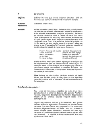 7I                 La teranyina

Objectiu           Detectar els nens que encara presenten dificultats amb els
                   fonemes i per oferir un entreteniment físic divertit als nens.

Materials          Cabdell de cordill o llana.
Necessaris

Activitat          Aquest joc ofereix un nou repte i interès als dos jocs de parelles
                   de paraules (7E: Parelles de Paraules I: Treure un so (Anàlisi) i
                   el 7F: Parelles de Paraules II: Afegir un so (Síntesi)). Fer seure
                   els nens en cercle i fer rodar el cabdell de cordill d’un nen a
                   l’altre a mesura que van responent. Gradualment, a mesura que
                   el cordill rodola de nen a nen, es forma una gran teranyina en el
                   cercle dels nens. Quan s’ha acabat de formar la teranyina, es
                   pot fer aixecar els nens mentre es canta una cançó sobre una
                   aranya (p. ex. “L’aranya teixí”). Finalment, es torna a cabdellar el
                   cordill, rodolant el cabdell de nen a nen, a l’inrevés...

                             L’aranya Teixí puja a la teulada     (amb els dits pujar amunt)
                             Amb la pluja i vent                (amb els dits imitar la pluja
                             Llisca i cau per terra             (deixar caure les mans)
                             Ja surt el sol                     (amb els dits dibuixar un sol)
                             Fa marxar la pluja...              (fer adéu amb la mà)

                   Si tota la classe alhora pren part en aquest joc, la teranyina pot
                   ser impressionant, però cal dedicar molt de temps al joc. “La
                   teranyina” és un joc més adequat per fer en petit grup perquè es
                   perd menys temps descabdellant i cabdellant el cordill i les
                   distàncies són més curtes -consideracions ambdues importants
                   tractant-se de nens petits-.

                   Nota: Cal que els nens dominin clarament almenys els nivells
                   inicials dels dos jocs previs. A més a més, és una bona idea
                   deixar-los practicar amb la “teranyina” vàries vegades abans de
                   fer aquest joc.


Amb Parelles de paraules I

                   Feu veure als nens que, a vegades, es poden crear noves
                   paraules traient el primer so d’alguna altra paraula. Aleshores
                   repasseu les parelles d’exemple del 7E: Parelles de paraules I:
                   Traient un so (anàlisi). Desprès d’aquest repàs, podeu
                   començar el joc.

                   Digueu una parella de paraules (p.ex.”rrrram/am”). Feu que els
                   nens ho repeteixin. Agafant fort l’extrem final, fer rodar el cabdell
                   de cordill o de llana cap un nen i preguntar-li “Quin so he tret?”
                   El nen ha d’agafar el cabdell i dir “rrrram... am... rrr”. Si el nen es
                   mostra insegur, podeu repetir-ho i ajudar-lo tant com sigui
                   necessari. A continuació, digueu una nova paraula que els nens
                   han de repetir i el nen que té el cabdell el passa a un altre
                   aguantant el cordill o el fil.



                                                                                           67
 