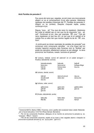 Amb Parelles de paraules II

                       Feu veure als nens que, vegades, es pot crear una nova paraula
                       afegint un so al començament d’una altra paraula. Aleshores
                       repasseu les parelles d’exemple del 7F: Parelles de paraules II:
                       Afegint un so (síntesi). Desprès d’aquest repàs, podeu
                       començar el joc.

                       Digueu “ssss... alt.” Feu que els nens ho repeteixin. Aleshores
                       feu rodar el cabdell cap un nen que ha de respondre “sss... alt,
                       salt”. Continuant el joc, dieu per exemple, “ffff...oca.” Tots els
                       nens repeteixen el que heu dit i el nen que té el cabdell el fa
                       rodolar fins un altre nen que mentre l’agafa ha de dir: “ffff...oca,
                       foca”.

                        A continuació es donen exemples de parelles de paraules5 que
                       comencen amb consonants senzilles -no s’ha tingut tant en
                       compte l’aparició evolutiva dels fonemes com la “facilitat” per
                       poder-los percebre aïlladament perquè es pot allargar la seva
                       pronúncia: les fricatives, nasals i sonores en general 6


                       /b/ (oclusiu, bilabial, sonor) /v/ (atenció! en el català tarragoní –
                       fricativa, labiodental, sonora)

                                baixada-aixada              bala-ala          ball-all
                                bany-any                    barca-arca        bofega-ofega
                                boli-oli                    bossa-ossa        bou-ou
                                vell-ell                    vós-ós

                       /d/ (oclusiu, dental, sonor)

                                dalt-alt                    damunt-amunt      dau-au
                                davall-avall                dolor-olor        dona-ona
                                dos-ós

                       /g/ (oclusiu, velar, sonor)

                                gàbia-àvia                  gaire-aire        galeta-aleta
                                gall-all                    galta-alta        gas-as
                                gos-ós

                       /f/ (fricatiu, labiodental, sorda)

                                falta-alta                  faltar-altar      feina-eina
                                filla-illa                  foca-oca          full-ull




5
  Extret de MATA, Marta (1986): Fonemes, sons i grafies del vocabulari bàsic català. Materials
 per a l’acció educativa. A.A.P.S.A Rosa Sensat, Barcelona
6
  - Per dir les consonants fricatives: allargueu el so mentre es pronuncia la paraula (p. ex.
“ssssopa”, “ffffum”, “óssss”)
   - Per dir les consonants oclusives: repetiu el so dues o tres vegades abans o després de
pronunciar la paraula sencera (p. ex. “p-p-p pare”, “gat t-t-t”)
                              -


                                                                                             68
 