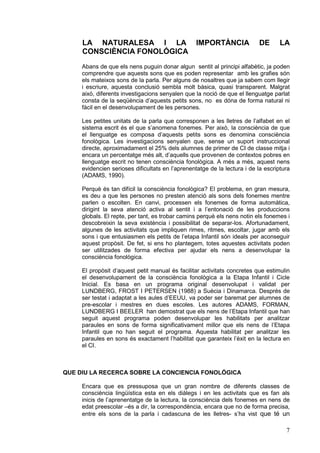 LA NATURALESA I LA                           IMPORTÀNCIA             DE       LA
     CONSCIÈNCIA FONOLÓGICA
     Abans de que els nens puguin donar algun sentit al principi alfabètic, ja poden
     comprendre que aquests sons que es poden representar amb les grafies són
     els mateixos sons de la parla. Per alguns de nosaltres que ja sabem com llegir
     i escriure, aquesta conclusió sembla molt bàsica, quasi transparent. Malgrat
     això, diferents investigacions senyalen que la noció de que el llenguatge parlat
     consta de la seqüència d’aquests petits sons, no es dóna de forma natural ni
     fàcil en el desenvolupament de les persones.

     Les petites unitats de la parla que corresponen a les lletres de l’alfabet en el
     sistema escrit és el que s’anomena fonemes. Per això, la consciència de que
     el llenguatge es composa d’aquests petits sons es denomina consciència
     fonològica. Les investigacions senyalen que, sense un suport instruccional
     directe, aproximadament el 25% dels alumnes de primer de CI de classe mitja i
     encara un percentatge més alt, d’aquells que provenen de contextos pobres en
     llenguatge escrit no tenen consciència fonològica. A més a més, aquest nens
     evidencien serioses dificultats en l’aprenentatge de la lectura i de la escriptura
     (ADAMS, 1990).

     Perquè és tan difícil la consciència fonològica? El problema, en gran mesura,
     es deu a que les persones no presten atenció als sons dels fonemes mentre
     parlen o escolten. En canvi, processen els fonemes de forma automàtica,
     dirigint la seva atenció activa al sentit i a l’entonació de les produccions
     globals. El repte, per tant, es trobar camins perquè els nens notin els fonemes i
     descobreixin la seva existència i possibilitat de separar-los. Afortunadament,
     algunes de les activitats que impliquen rimes, ritmes, escoltar, jugar amb els
     sons i que entusiasmen els petits de l’etapa Infantil són ideals per aconseguir
     aquest propòsit. De fet, si ens ho plantegem, totes aquestes activitats poden
     ser utilitzades de forma efectiva per ajudar els nens a desenvolupar la
     consciència fonològica.

     El propòsit d’aquest petit manual és facilitar activitats concretes que estimulin
     el desenvolupament de la consciència fonològica a la Etapa Infantil i Cicle
     Inicial. Es basa en un programa original desenvolupat i validat per
     LUNDBERG, FROST I PETERSEN (1988) a Suècia i Dinamarca. Després de
     ser testat i adaptat a les aules d’EEUU, va poder ser baremat per alumnes de
     pre-escolar i mestres en dues escoles. Les autores ADAMS, FORMAN,
     LUNDBERG I BEELER han demostrat que els nens de l’Etapa Infantil que han
     seguit aquest programa poden desenvolupar les habilitats per analitzar
     paraules en sons de forma significativament millor que els nens de l’Etapa
     Infantil que no han seguit el programa. Aquesta habilitat per analitzar les
     paraules en sons és exactament l’habilitat que garanteix l’èxit en la lectura en
     el CI.



QUE DIU LA RECERCA SOBRE LA CONCIENCIA FONOLÓGICA

     Encara que es pressuposa que un gran nombre de diferents classes de
     consciència lingüística esta en els diàlegs i en les activitats que es fan als
     inicis de l’aprenentatge de la lectura, la consciència dels fonemes en nens de
     edat preescolar –és a dir, la correspondència, encara que no de forma precisa,
     entre els sons de la parla i cadascuna de les lletres- s’ha vist que té un

                                                                                     7
 